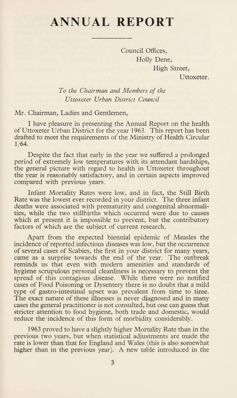 ANNUAL REPORT Council Offices, Holly Dene, High Street, Uttoxeter. To the Chairman and Members of the Uttoxeter Urban District Council Mr. Chairman, Ladies and Gentlemen, I have pleasure in presenting the Annual Report on the health of Uttoxeter Urban District for the year 1963. This report has been drafted to meet the requirements of the Ministry of Health Circular 1/64. Despite the fact that early in the year we suffered a prolonged period of extremely low temperatures with its attendant hardships, the general picture with regard to health in Uttoxeter throughout the year is reasonably satisfactory, and in certain aspects improved compared with previous years. Infant Mortality Rates were low, and in fact, the Still Birth Rate was the lowest ever recorded in your district. The three infant deaths were associated with prematurity and congenital abnormali¬ ties, while the two stillbirths which occurred were due to causes which at present it is impossible to prevent, but the contributory factors of which are the subject of current research. Apart from the expected biennial epidemic of Measles the incidence of reported infectious diseases was low, but the occurrence of several cases of Scabies, the first in your district for many years, came as a surprise towards the end of the year. The outbreak reminds us that even with modern amenities and standards of hygiene scrupulous personal cleanliness is necessary to prevent the spread of this contagious disease. While there were no notified cases of Food Poisoning or Dysentery there is no doubt that a mild type of gastro-intestinal upset was prevalent from time to time. The exact nature of these illnesses is never diagnosed and in many cases the general practitioner is not consulted, but one can guess that stricter attention to food hygiene, both trade and domestic, would reduce the • incidence of this form of morbidity considerably. 1963 proved to have a slightly higher Mortality Rate than in the previous two years, but when statistical adjustments are made the rate is lower than that for England and Wales (this is also somewhat higher than in the previous year). A new table introduced in the