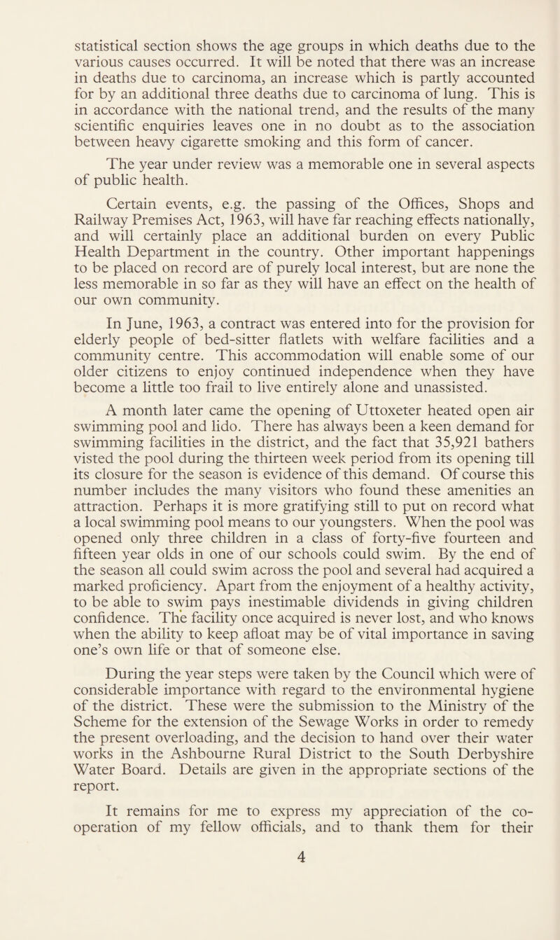 statistical section shows the age groups in which deaths due to the various causes occurred. It will be noted that there was an increase in deaths due to carcinoma, an increase which is partly accounted for by an additional three deaths due to carcinoma of lung. This is in accordance with the national trend, and the results of the many scientific enquiries leaves one in no doubt as to the association between heavy cigarette smoking and this form of cancer. The year under review was a memorable one in several aspects of public health. Certain events, e.g. the passing of the Offices, Shops and Railway Premises Act, 1963, will have far reaching effects nationally, and will certainly place an additional burden on every Public Health Department in the country. Other important happenings to be placed on record are of purely local interest, but are none the less memorable in so far as they will have an effect on the health of our own community. In June, 1963, a contract was entered into for the provision for elderly people of bed-sitter flatlets with welfare facilities and a community centre. This accommodation will enable some of our older citizens to enjoy continued independence when they have become a little too frail to live entirely alone and unassisted. A month later came the opening of Uttoxeter heated open air swimming pool and lido. There has always been a keen demand for swimming facilities in the district, and the fact that 35,921 bathers visted the pool during the thirteen week period from its opening till its closure for the season is evidence of this demand. Of course this number includes the many visitors who found these amenities an attraction. Perhaps it is more gratifying still to put on record what a local swimming pool means to our youngsters. When the pool was opened only three children in a class of forty-five fourteen and fifteen year olds in one of our schools could swim. By the end of the season all could swim across the pool and several had acquired a marked proficiency. Apart from the enjoyment of a healthy activity, to be able to swim pays inestimable dividends in giving children confidence. The facility once acquired is never lost, and who knows when the ability to keep afloat may be of vital importance in saving one’s own life or that of someone else. During the year steps were taken by the Council which were of considerable importance with regard to the environmental hygiene of the district. These were the submission to the Ministry of the Scheme for the extension of the Sewage Works in order to remedy the present overloading, and the decision to hand over their water works in the Ashbourne Rural District to the South Derbyshire Water Board. Details are given in the appropriate sections of the report. It remains for me to express my appreciation of the co¬ operation of my fellow officials, and to thank them for their