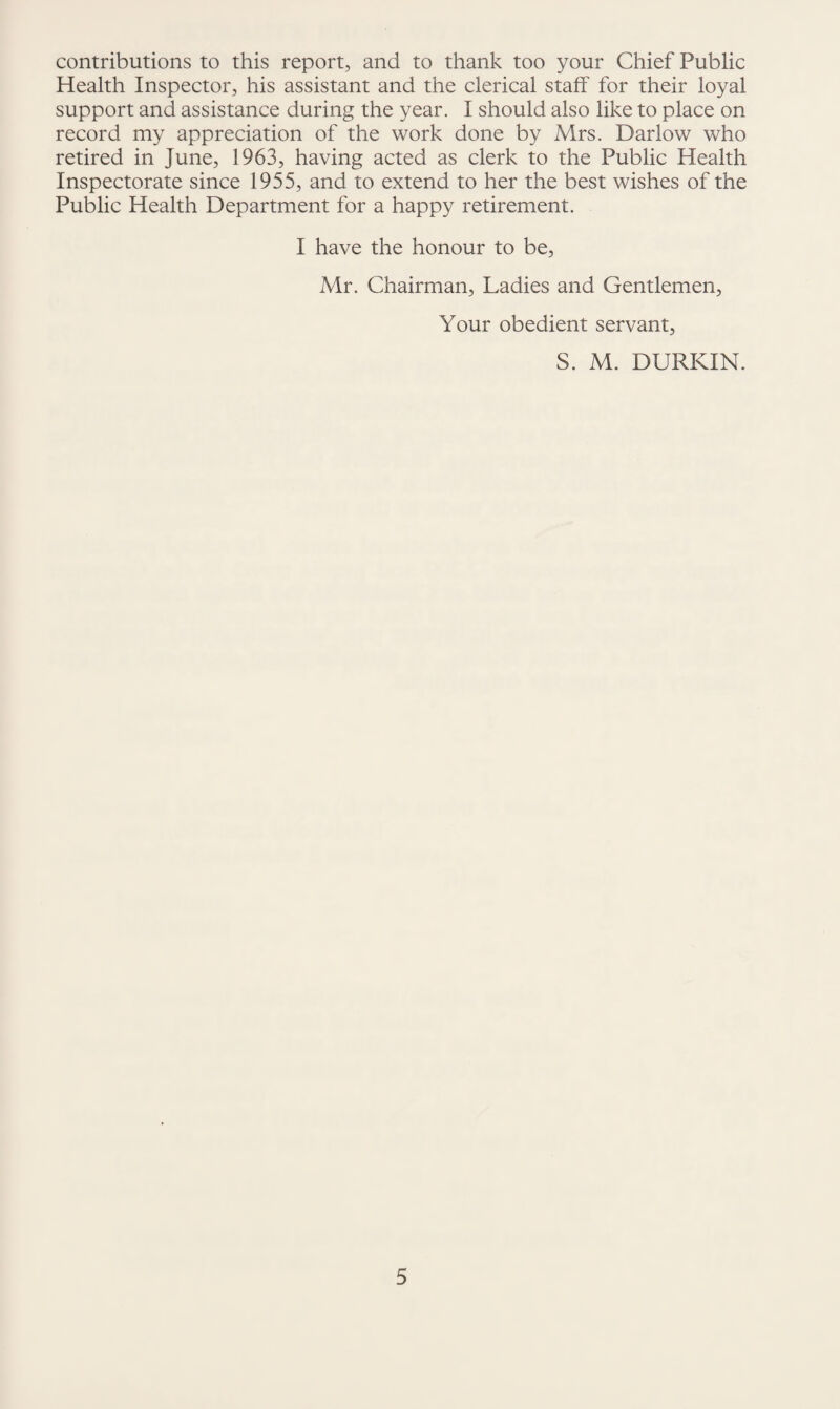 contributions to this report, and to thank too your Chief Public Health Inspector, his assistant and the clerical staff for their loyal support and assistance during the year. I should also like to place on record my appreciation of the work done by Mrs. Darlow who retired in June, 1963, having acted as clerk to the Public Health Inspectorate since 1955, and to extend to her the best wishes of the Public Health Department for a happy retirement. I have the honour to be, Mr. Chairman, Ladies and Gentlemen, Your obedient servant, S. M. DURKIN.