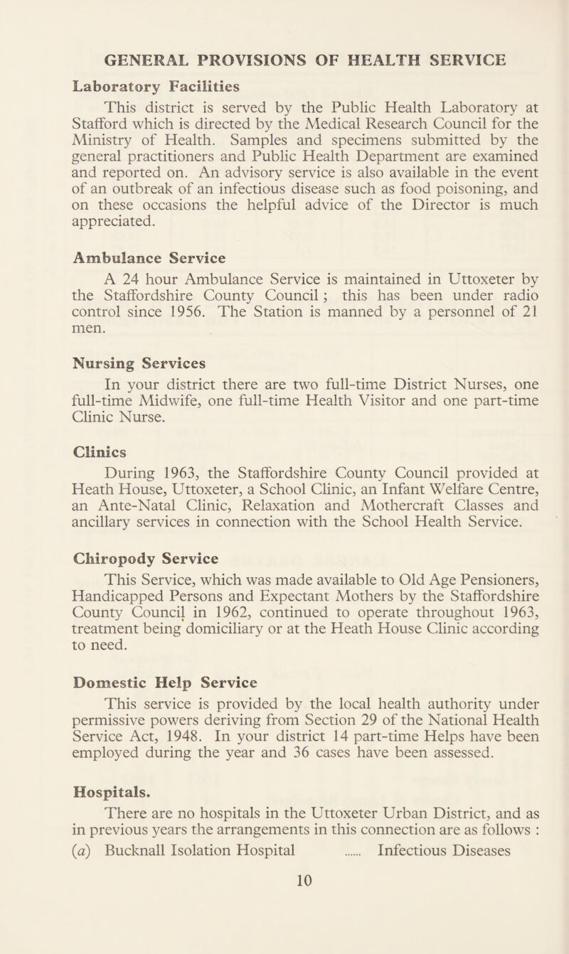 GENERAL PROVISIONS OF HEALTH SERVICE Laboratory Facilities This district is served by the Public Health Laboratory at Stafford which is directed by the Medical Research Council for the Ministry of Health. Samples and specimens submitted by the general practitioners and Public Health Department are examined and reported on. An advisory service is also available in the event of an outbreak of an infectious disease such as food poisoning, and on these occasions the helpful advice of the Director is much appreciated. Ambulance Service A 24 hour Ambulance Service is maintained in Uttoxeter by the Staffordshire County Council; this has been under radio control since 1956. The Station is manned by a personnel of 21 men. Nursing Services In your district there are two full-time District Nurses, one full-time Midwife, one full-time Health Visitor and one part-time Clinic Nurse. Clinics During 1963, the Staffordshire County Council provided at Heath House, Uttoxeter, a School Clinic, an Infant Welfare Centre, an Ante-Natal Clinic, Relaxation and Mothercraft Classes and ancillary services in connection with the School Health Service. Chiropody Service This Service, which was made available to Old Age Pensioners, Handicapped Persons and Expectant Mothers by the Staffordshire County Council in 1962, continued to operate throughout 1963, treatment being domiciliary or at the Heath House Clinic according to need. Domestic Help Service This service is provided by the local health authority under permissive powers deriving from Section 29 of the National Health Service Act, 1948. In your district 14 part-time Helps have been employed during the year and 36 cases have been assessed. Hospitals. There are no hospitals in the Uttoxeter Urban District, and as in previous years the arrangements in this connection are as follows : (a) Bucknall Isolation Hospital . Infectious Diseases