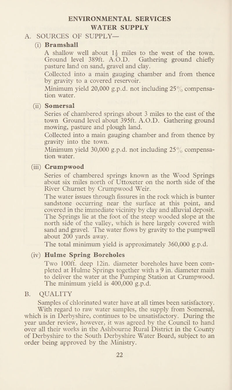 ENVIRONMENTAL SERVICES WATER SUPPLY A. SOURCES OF SUPPLY— (i) Bramshall A shallow well about miles to the west of the town. Ground level 389ft. A.O.D. Gathering ground chiefly pasture land on sand, gravel and clay. Collected into a main gauging chamber and from thence by gravity to a covered reservoir. Minimum yield 20,000 g.p.d. not including 25% compensa¬ tion water. (ii) Somersal Series of chambered springs about 3 miles to the east of the town Ground level about 395ft. A.O.D. Gathering ground mowing, pasture and plough land. Collected into a main gauging chamber and from thence by gravity into the town. Minimum yield 30,000 g.p.d. not including 25% compensa¬ tion water. (hi) Crumpwood Series of chambered springs known as the Wood Springs about six miles north of Uttoxeter on the north side of the River Churnet by Crumpwood Weir. The water issues through fissures in the rock which is bunter sandstone occurring near the surface at this point, and covered in the immediate vicinity by clay and alluvial deposit. The Springs lie at the foot of the steep wooded slope at the north side of the valley, which is here largely covered with sand and gravel. The water flows by gravity to the pump well about 200 yards away. The total minimum yield is approximately 360,000 g.p.d. (iv) Hulme Spring Boreholes _ » Two lOOft. deep 12in. diameter boreholes have been com¬ pleted at Hulme Springs together with a 9 in. diameter main to deliver the water at the Pumping Station at Crumpwood. The minimum yield is 400,000 g.p.d. B. QUALITY Samples of chlorinated water have at all times been satisfactory. With regard to raw water samples, the supply from Somersal, which is in Derbyshire, continues to be unsatisfactory. During the year under review, however, it was agreed by the Council to hand over all their works in the Ashbourne Rural District in the County of Derbyshire to the South Derbyshire Water Board, subject to an order being approved by the Ministry.