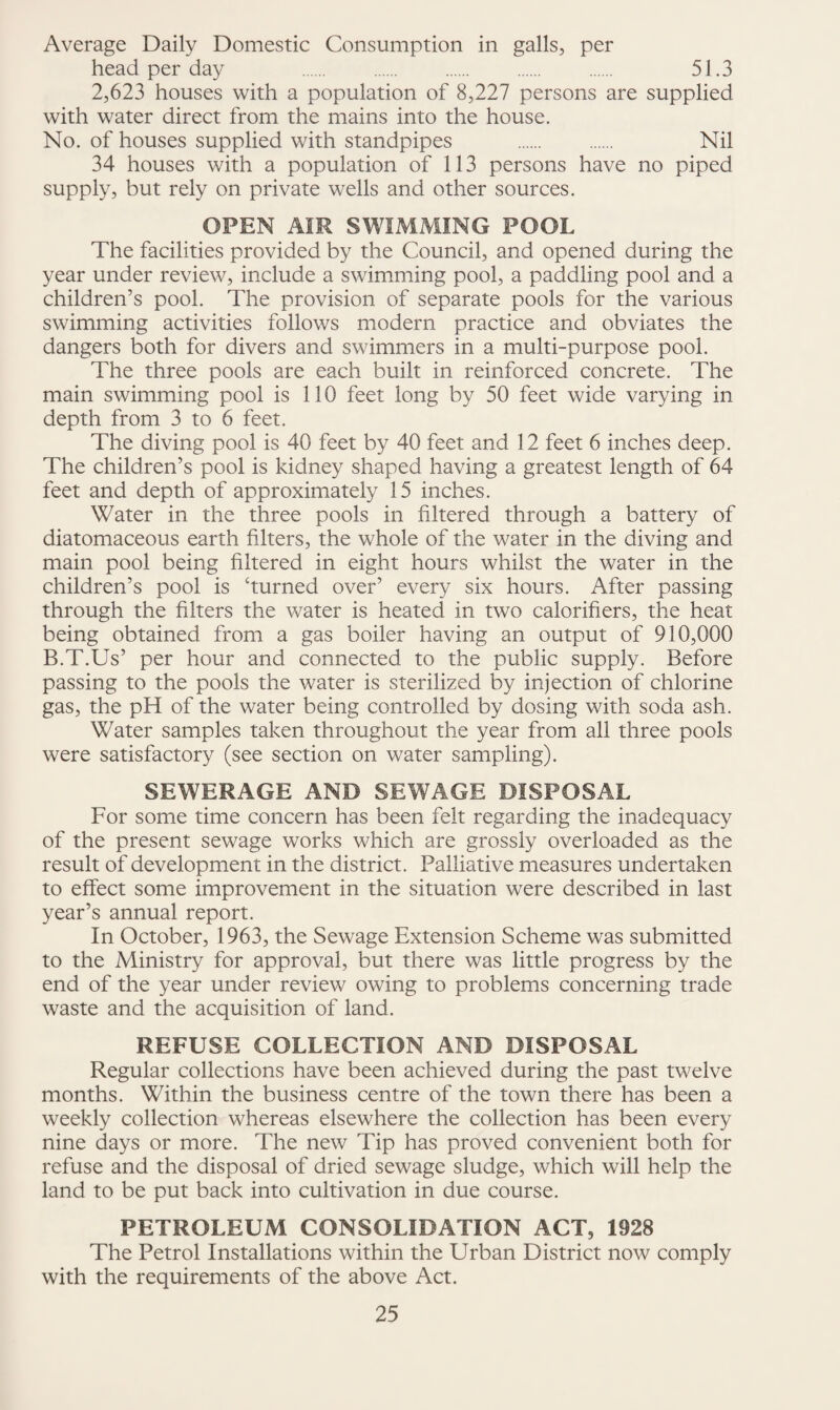Average Daily Domestic Consumption in galls, per head per day . . . . . 51.3 2,623 houses with a population of 8,227 persons are supplied with water direct from the mains into the house. No. of houses supplied with standpipes . . Nil 34 houses with a population of 113 persons have no piped supply, but rely on private wells and other sources. OPEN AIR SWIMMING FOOL The facilities provided by the Council, and opened during the year under review, include a swimming pool, a paddling pool and a children’s pool. The provision of separate pools for the various swimming activities follows modern practice and obviates the dangers both for divers and swimmers in a multi-purpose pool. The three pools are each built in reinforced concrete. The main swimming pool is 110 feet long by 50 feet wide varying in depth from 3 to 6 feet. The diving pool is 40 feet by 40 feet and 12 feet 6 inches deep. The children’s pool is kidney shaped having a greatest length of 64 feet and depth of approximately 15 inches. Water in the three pools in filtered through a battery of diatomaceous earth filters, the whole of the water in the diving and main pool being filtered in eight hours whilst the water in the children’s pool is ‘turned over’ every six hours. After passing through the filters the water is heated in two calorifiers, the heat being obtained from a gas boiler having an output of 910,000 B.T.Us’ per hour and connected to the public supply. Before passing to the pools the water is sterilized by injection of chlorine gas, the pH of the water being controlled by dosing with soda ash. Water samples taken throughout the year from all three pools were satisfactory (see section on water sampling). SEWERAGE AND SEWAGE DISPOSAL For some time concern has been felt regarding the inadequacy of the present sewage works which are grossly overloaded as the result of development in the district. Palliative measures undertaken to effect some improvement in the situation were described in last year’s annual report. In October, 1963, the Sewage Extension Scheme was submitted to the Ministry for approval, but there was little progress by the end of the year under review owing to problems concerning trade waste and the acquisition of land. REFUSE COLLECTION AND DISPOSAL Regular collections have been achieved during the past twelve months. Within the business centre of the town there has been a weekly collection whereas elsewhere the collection has been every nine days or more. The new Tip has proved convenient both for refuse and the disposal of dried sewage sludge, which will help the land to be put back into cultivation in due course. PETROLEUM CONSOLIDATION ACT, 1928 The Petrol Installations within the Urban District now comply with the requirements of the above Act.