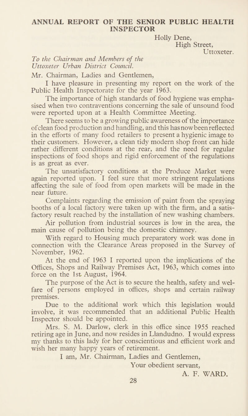 ANNUAL REPORT OF THE SENIOR PUBLIC HEALTH INSPECTOR Holly Dene, High Street, Uttoxeter. To the Chairman and Members of the Uttoxeter Urban District Council. Mr. Chairman, Ladies and Gentlemen, I have pleasure in presenting my report on the work of the Public Health Inspectorate for the year 1963. The importance of high standards of food hygiene was empha¬ sised when two contraventions concerning the sale of unsound food were reported upon at a Health Committee Meeting. There seems to be a growing public awareness of the importance of clean food production and handling, and this has now been reflected in the efforts of many food retailers to present a hygienic image to their customers. However, a clean tidy modern shop front can hide rather different conditions at the rear, and the need for regular inspections of food shops and rigid enforcement of the regulations is as great as ever. The unsatisfactory conditions at the Produce Market were again reported upon. I feel sure that more stringent regulations affecting the sale of food from open markets will be made in the near future. Complaints regarding the emission of paint from the spraying booths of a local factory were taken up with the Arm, and a satis¬ factory result reached by the installation of new washing chambers. Air pollution from industrial sources is low in the area, the main cause of pollution being the domestic chimney. With regard to Housing much preparatory work was done in connection with the Clearance Areas proposed in the Survey of November, 1962. At the end of 1963 I reported upon the implications of the Offices, Shops and Railway Premises Act, 1963, which comes into force on the 1st August, 1964. The purpose of the Act is to secure the health, safety and wel¬ fare of persons employed in offices, shops and certain railway premises. Due to the additional work which this legislation would involve, it was recommended that an additional Public Health Inspector should be appointed. Mrs. S. M. Darlow, clerk in this office since 1955 reached retiring age in June, and now resides in Llandudno. I would express my thanks to this lady for her conscientious and efficient work and wish her many happy years of retirement. I am, Mr. Chairman, Ladies and Gentlemen, Your obedient servant, A. F. WARD.