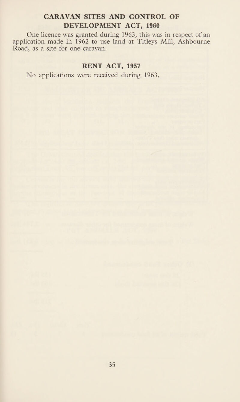 CARAVAN SITES AND CONTROL OF DEVELOPMENT ACT, 1960 One licence was granted during 1963, this was in respect of an application made in 1962 to use land at Titleys Mill, Ashbourne Road, as a site for one caravan. RENT ACT, 1957 No applications were received during 1963.