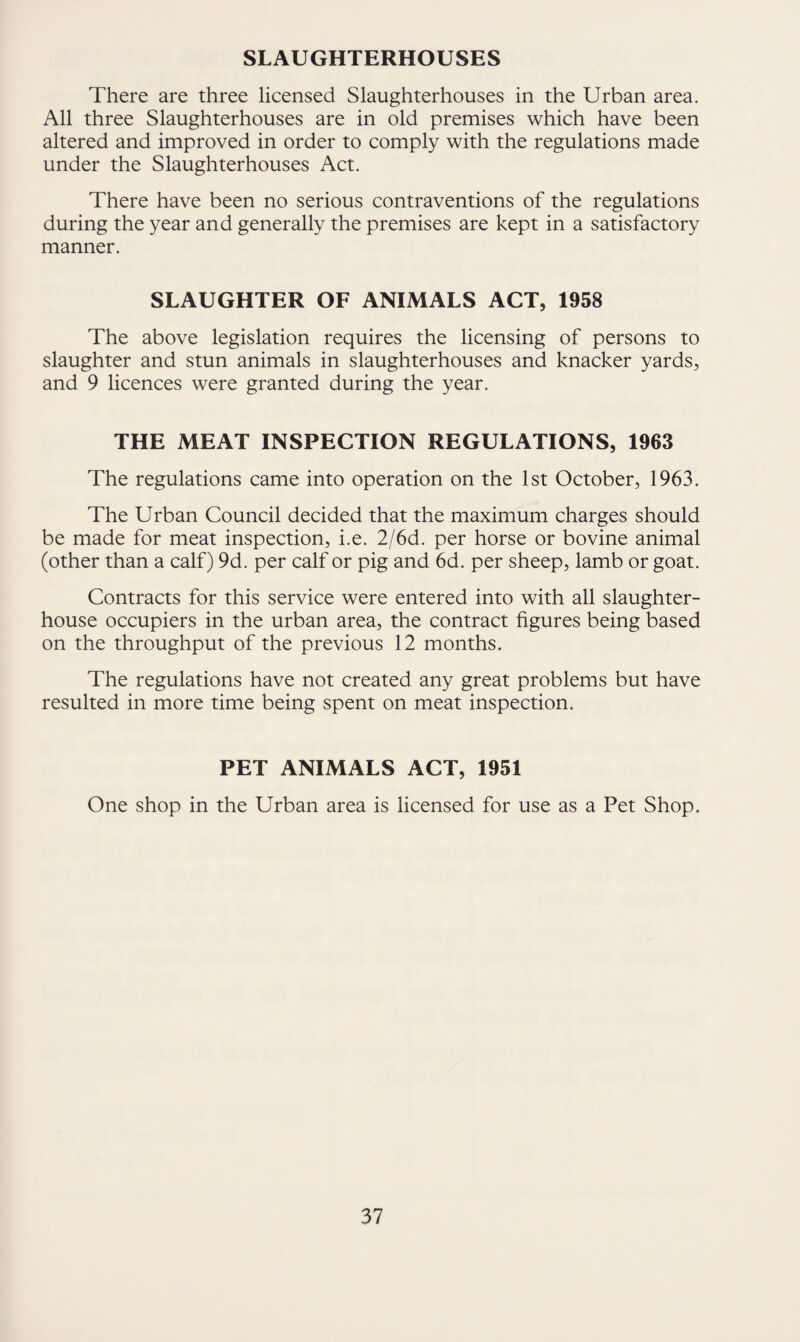SLAUGHTERHOUSES There are three licensed Slaughterhouses in the Urban area. All three Slaughterhouses are in old premises which have been altered and improved in order to comply with the regulations made under the Slaughterhouses Act, There have been no serious contraventions of the regulations during the year and generally the premises are kept in a satisfactory manner. SLAUGHTER OF ANIMALS ACT, 1958 The above legislation requires the licensing of persons to slaughter and stun animals in slaughterhouses and knacker yards, and 9 licences were granted during the year. THE MEAT INSPECTION REGULATIONS, 1963 The regulations came into operation on the 1st October, 1963. The Urban Council decided that the maximum charges should be made for meat inspection, i.e. 2/6d. per horse or bovine animal (other than a calf) 9d. per calf or pig and 6d. per sheep, lamb or goat. Contracts for this service were entered into with all slaughter¬ house occupiers in the urban area, the contract figures being based on the throughput of the previous 12 months. The regulations have not created any great problems but have resulted in more time being spent on meat inspection. PET ANIMALS ACT, 1951 One shop in the Urban area is licensed for use as a Pet Shop.