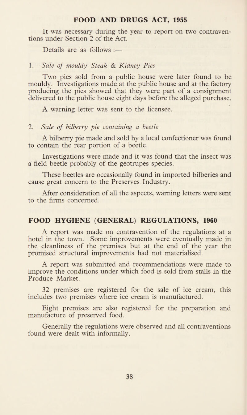 FOOD AND DRUGS ACT, 1955 It was necessary during the year to report on two contraven¬ tions under Section 2 of the Act. Details are as follows :— 1. Sale of mouldy Steak & Kidney Pies Two pies sold from a public house were later found to be mouldy. Investigations made at the public house and at the factory producing the pies showed that they were part of a consignment delivered to the public house eight days before the alleged purchase. A warning letter was sent to the licensee. 2. Sale of bilberry pie containing a beetle A bilberry pie made and sold by a local confectioner was found to contain the rear portion of a beetle. Investigations were made and it was found that the insect was a field beetle probably of the geotrupes species. These beetles are occasionally found in imported bilberies and cause great concern to the Preserves Industry. After consideration of all the aspects, warning letters were sent to the firms concerned. FOOD HYGIENE (GENERAL) REGULATIONS, 1960 A report was made on contravention of the regulations at a hotel in the town. Some improvements were eventually made in the cleanliness of the premises but at the end of the year the promised structural improvements had not materialised. A report was submitted and recommendations were made to improve the conditions under which food is sold from stalls in the Produce Market. 32 premises are registered for the sale of ice cream, this includes two premises where ice cream is manufactured. Eight premises are also registered for the preparation and manufacture of preserved food. Generally the regulations were observed and all contraventions found were dealt with informally.