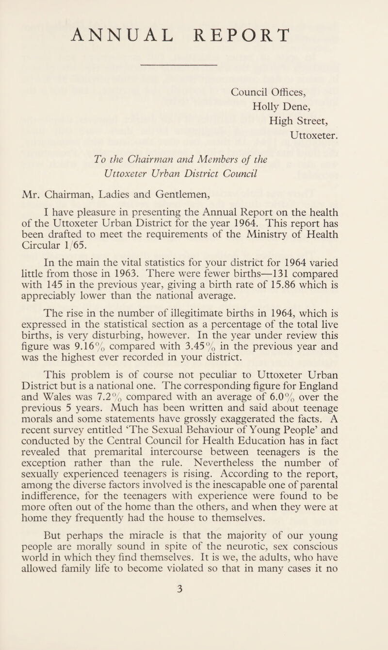 ANNUAL REPORT Council Offices, Holly Dene, High Street, Uttoxeter. To the Chairman and Members of the Uttoxeter Urban District Council Mr. Chairman, Ladies and Gentlemen, I have pleasure in presenting the Annual Report on the health of the Uttoxeter Urban District for the year 1964. This report has been drafted to meet the requirements of the Ministry of Health Circular 1/65. In the main the vital statistics for your district for 1964 varied little from those in 1963. There were fewer births—131 compared with 145 in the previous year, giving a birth rate of 15.86 which is appreciably lower than the national average. The rise in the number of illegitimate births in 1964, which is expressed in the statistical section as a percentage of the total live births, is very disturbing, however. In the year under review this figure was 9.16% compared with 3.45% in the previous year and was the highest ever recorded in your district. This problem is of course not peculiar to Uttoxeter Urban District but is a national one. The corresponding figure for England and Wales was 7.2% compared with an average of 6.0% over the previous 5 years. Much has been written and said about teenage morals and some statements have grossly exaggerated the facts. A recent survey entitled ‘The Sexual Behaviour of Young People’ and conducted by the Central Council for Health Education has in fact revealed that premarital intercourse between teenagers is the exception rather than the rule. Nevertheless the number of sexually experienced teenagers is rising. According to the report, among the diverse factors involved is the inescapable one of parental indifference, for the teenagers with experience were found to be more often out of the home than the others, and when they were at home they frequently had the house to themselves. But perhaps the miracle is that the majority of our young people are morally sound in spite of the neurotic, sex conscious world in which they find themselves. It is we, the adults, who have allowed family life to become violated so that in many cases it no