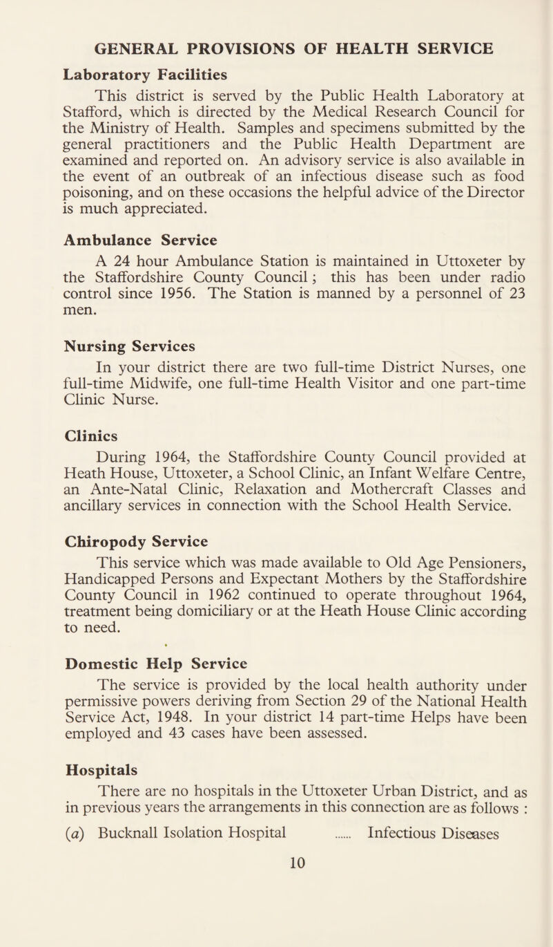 GENERAL PROVISIONS OF HEALTH SERVICE Laboratory Facilities This district is served by the Public Health Laboratory at Stafford, which is directed by the Medical Research Council for the Ministry of Health. Samples and specimens submitted by the general practitioners and the Public Health Department are examined and reported on. An advisory service is also available in the event of an outbreak of an infectious disease such as food poisoning, and on these occasions the helpful advice of the Director is much appreciated. Ambulance Service A 24 hour Ambulance Station is maintained in Uttoxeter by the Staffordshire County Council; this has been under radio control since 1956. The Station is manned by a personnel of 23 men. Nursing Services In your district there are two full-time District Nurses, one full-time Midwife, one full-time Health Visitor and one part-time Clinic Nurse. Clinics During 1964, the Staffordshire County Council provided at Heath House, Uttoxeter, a School Clinic, an Infant Welfare Centre, an Ante-Natal Clinic, Relaxation and Mothercraft Classes and ancillary services in connection with the School Health Service. Chiropody Service This service which was made available to Old Age Pensioners, Handicapped Persons and Expectant Mothers by the Staffordshire County Council in 1962 continued to operate throughout 1964, treatment being domiciliary or at the Heath House Clinic according to need. » Domestic Help Service The service is provided by the local health authority under permissive powers deriving from Section 29 of the National Health Service Act, 1948. In your district 14 part-time Helps have been employed and 43 cases have been assessed. Hospitals There are no hospitals in the Uttoxeter Urban District, and as in previous years the arrangements in this connection are as follows : (a) Bucknall Isolation Hospital . Infectious Diseases