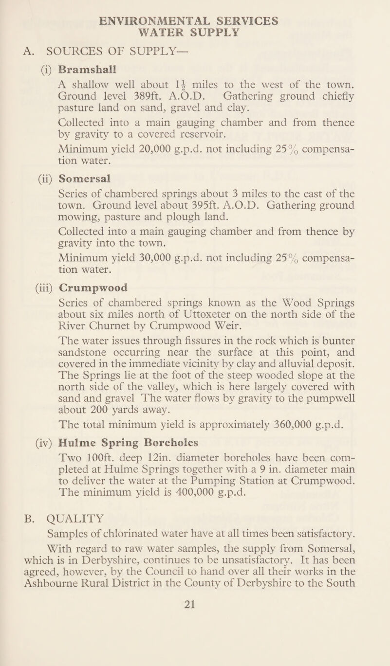 ENVIRONMENTAL SERVICES WATER SUPPLY A. SOURCES OF SUPPLY— (i) Bramshall A shallow well about H miles to the west of the town. Ground level 389ft. A.O.D. Gathering ground chiefly pasture land on sand, gravel and clay. Collected into a main gauging chamber and from thence by gravity to a covered reservoir. Minimum yield 20,000 g.p.d. not including 25% compensa¬ tion water. (ii) Somersal Series of chambered springs about 3 miles to the east of the town. Ground level about 395ft. A.O.D. Gathering ground mowing, pasture and plough land. Collected into a main gauging chamber and from thence by gravity into the town. Minimum yield 30,000 g.p.d. not including 25% compensa¬ tion water. (iii) Crumpwood Series of chambered springs known as the Wood Springs about six miles north of Uttoxeter on the north side of the River Churnet by Crumpwood Weir. The water issues through fissures in the rock which is burner sandstone occurring near the surface at this point, and covered in the immediate vicinity by clay and alluvial deposit. The Springs lie at the foot of the steep wooded slope at the north side of the valley, which is here largely covered with sand and gravel The water flows by gravity to the pumpwell about 200 yards away. The total minimum yield is approximately 360,000 g.p.d. (iv) Hu!me Spring Boreholes Two 100ft. deep 12in. diameter boreholes have been com¬ pleted at Hulme Springs together with a 9 in. diameter main to deliver the water at the Pumping Station at Crumpwood. The minimum yield is 400,000 g.p.d. B. QUALITY Samples of chlorinated water have at all times been satisfactory. With regard to raw water samples, the supply from Somersal, which is in Derbyshire, continues to be unsatisfactory. It has been agreed, however, by the Council to hand over all their works in the Ashbourne Rural District in the County of Derbyshire to the South