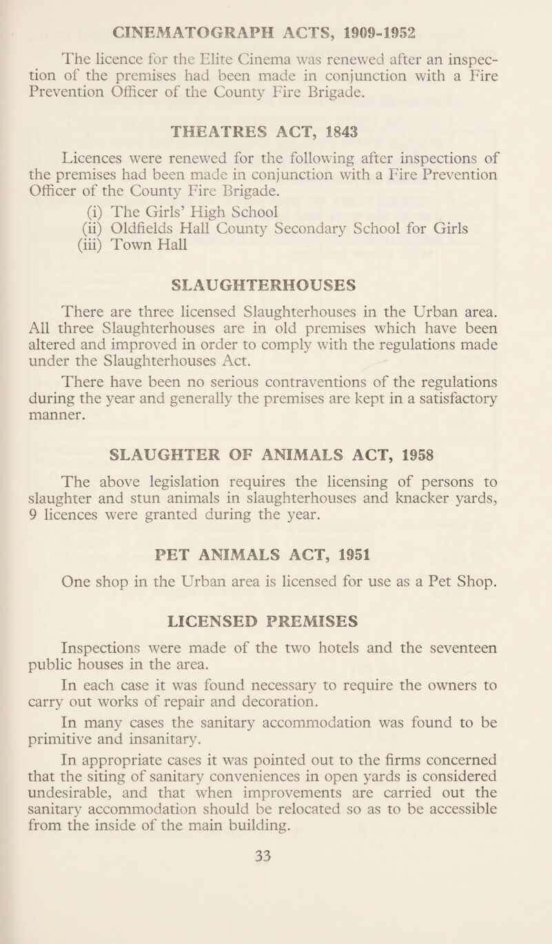 CINEMATOGRAPH ACTS, 1909-1952 The licence for the Elite Cinema was renewed after an inspec¬ tion of the premises had been made in conjunction with a Fire Prevention Officer of the County Fire Brigade. THEATRES ACT, 1843 Licences were renewed for the following after inspections of the premises had been made in conjunction with a Fire Prevention Officer of the County Fire Brigade. (i) The Girls’ High School (ii) Oldfields Hall County Secondary School for Girls (iii) Town Flail SLAUGHTERHOUSES There are three licensed Slaughterhouses in the Urban area. All three Slaughterhouses are in old premises which have been altered and improved in order to comply with the regulations made under the Slaughterhouses Act. There have been no serious contraventions of the regulations during the year and generally the premises are kept in a satisfactory manner. SLAUGHTER OF ANIMALS ACT, 1958 The above legislation requires the licensing of persons to slaughter and stun animals in slaughterhouses and knacker yards, 9 licences were granted during the year. PET ANIMALS ACT, 1951 One shop in the Urban area is licensed for use as a Pet Shop. LICENSED PREMISES Inspections were made of the two hotels and the seventeen public houses in the area. In each case it was found necessary to require the owners to carry out works of repair and decoration. In many cases the sanitary accommodation was found to be primitive and insanitary. In appropriate cases it was pointed out to the firms concerned that the siting of sanitary conveniences in open yards is considered undesirable, and that when improvements are carried out the sanitary accommodation should be relocated so as to be accessible from the inside of the main building.