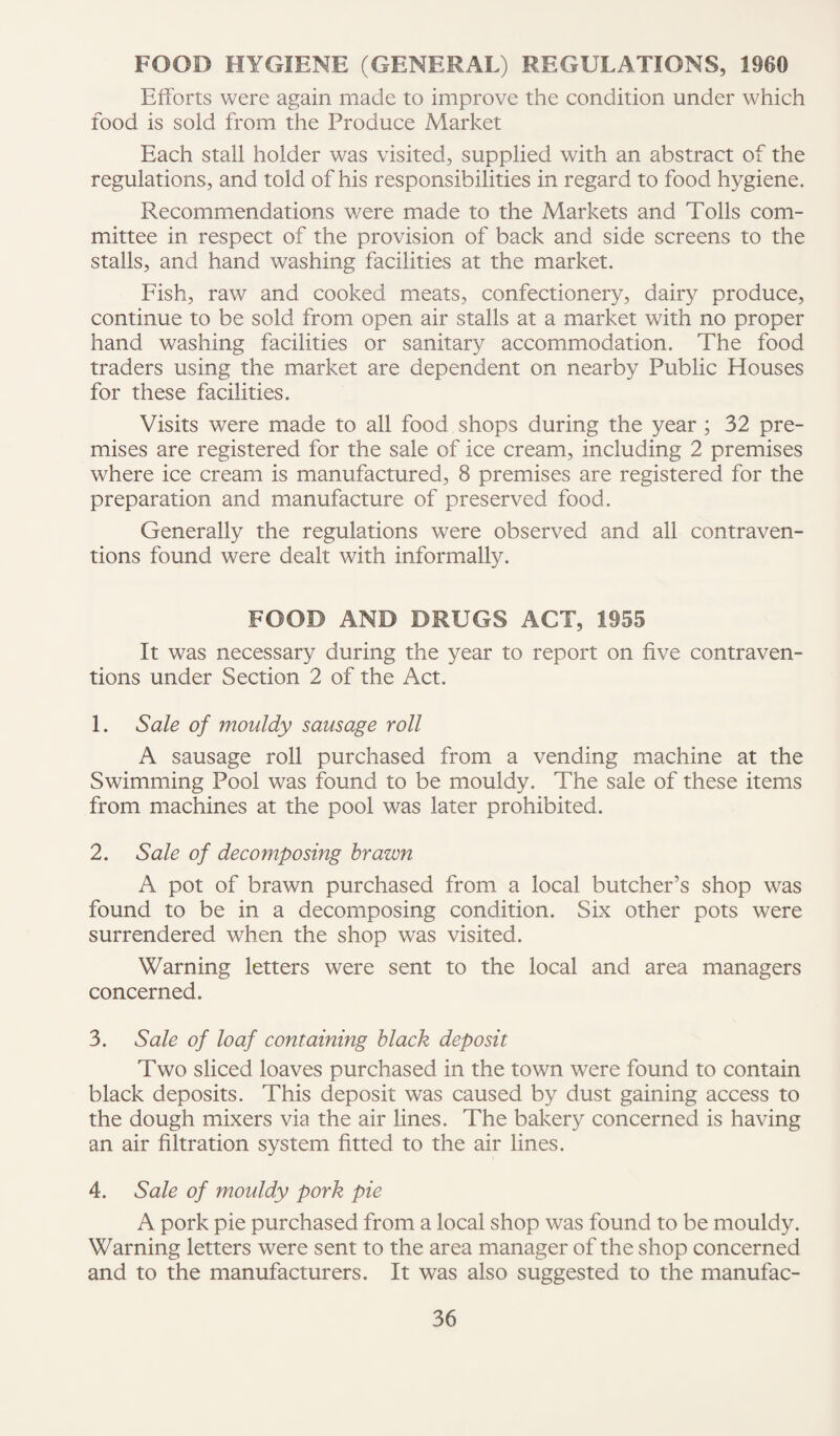 FOOD HYGIENE (GENERAL) REGULATIONS, 1960 Efforts were again made to improve the condition under which food is sold from the Produce Market Each stall holder was visited, supplied with an abstract of the regulations, and told of his responsibilities in regard to food hygiene. Recommendations v/ere made to the Markets and Tolls com¬ mittee in respect of the provision of back and side screens to the stalls, and hand washing facilities at the market. Fish, raw and cooked meats, confectionery, dairy produce, continue to be sold from open air stalls at a market with no proper hand washing facilities or sanitary accommodation. The food traders using the market are dependent on nearby Public Houses for these facilities. Visits were made to all food shops during the year ; 32 pre¬ mises are registered for the sale of ice cream, including 2 premises where ice cream is manufactured, 8 premises are registered for the preparation and manufacture of preserved food. Generally the regulations were observed and all contraven¬ tions found were dealt with informally. FOOD AND DRUGS ACT, 1955 It was necessary during the year to report on five contraven¬ tions under Section 2 of the Act. 1. Sale of mouldy sausage roll A sausage roll purchased from a vending machine at the Swimming Pool was found to be mouldy. The sale of these items from machines at the pool was later prohibited. 2. Sale of decomposing brawn A pot of brawn purchased from a local butcher’s shop was found to be in a decomposing condition. Six other pots were surrendered when the shop was visited. Warning letters were sent to the local and area managers concerned. 3. Sale of loaf containing black deposit Two sliced loaves purchased in the town were found to contain black deposits. This deposit was caused by dust gaining access to the dough mixers via the air lines. The bakery concerned is having an air filtration system fitted to the air lines. 4. Sale of mouldy pork pie A pork pie purchased from a local shop was found to be mouldy. Warning letters were sent to the area manager of the shop concerned and to the manufacturers. It was also suggested to the manufac-
