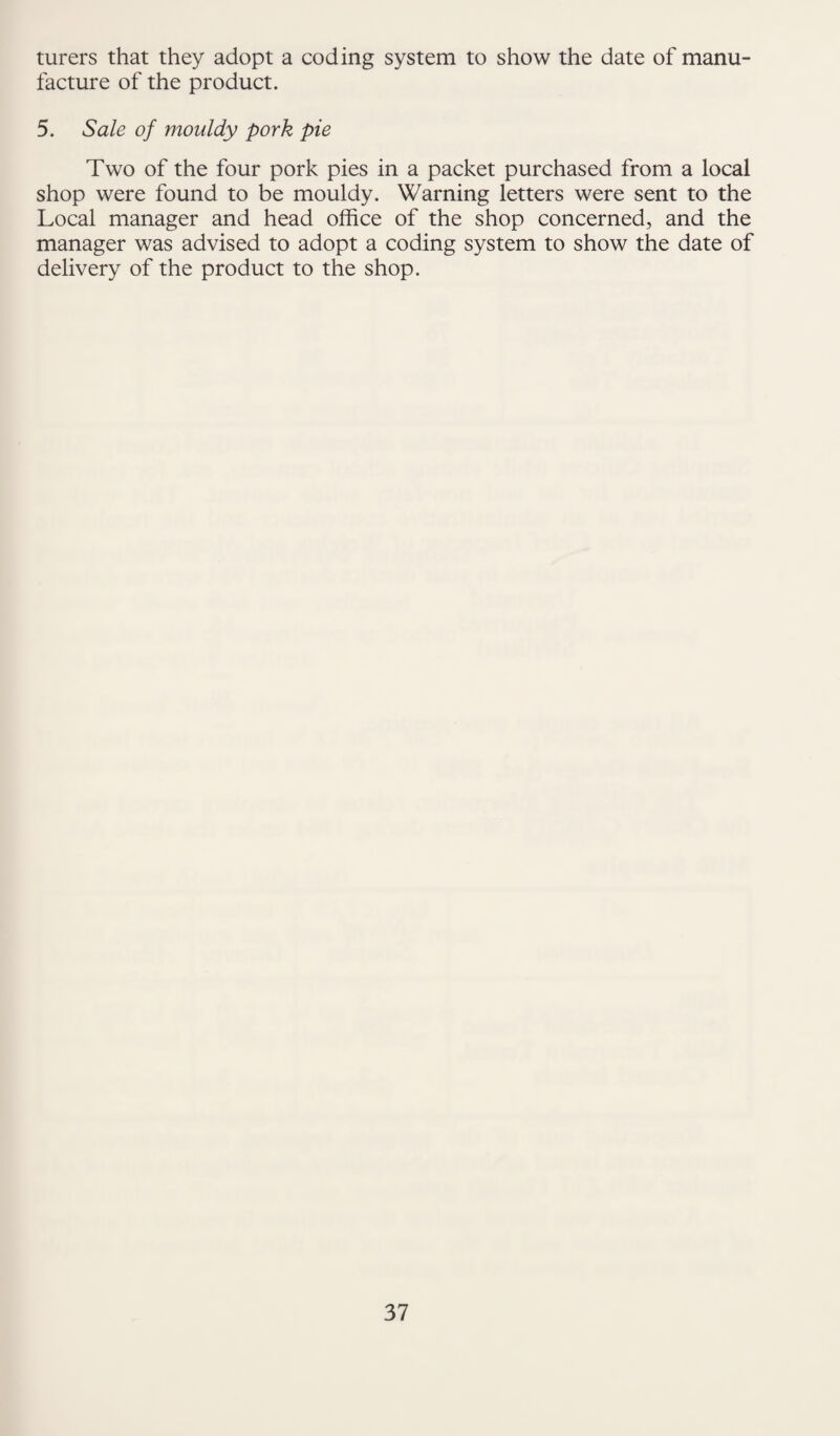 turers that they adopt a coding system to show the date of manu¬ facture of the product. 5. Sale of mouldy pork pie Two of the four pork pies in a packet purchased from a local shop were found to be mouldy. Warning letters were sent to the Local manager and head office of the shop concerned, and the manager was advised to adopt a coding system to show the date of delivery of the product to the shop.