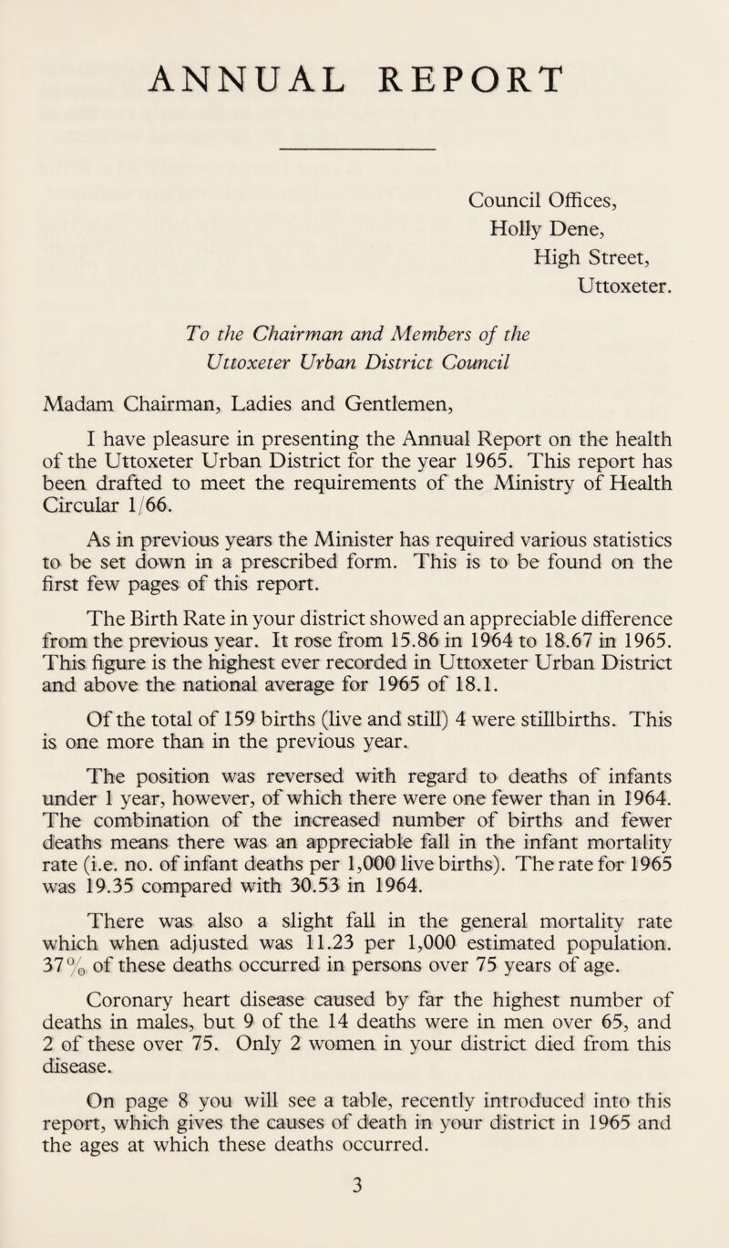 ANNUAL REPORT Council Offices, Holly Dene, High Street, Uttoxeter. To the Chairman and Members of the Uttoxeter Urban District Council Madam Chairman, Ladies and Gentlemen, I have pleasure in presenting the Annual Report on the health of the Uttoxeter Urban District for the year 1965. This report has been drafted to meet the requirements of the Ministry of Health Circular 1/66. As in previous years the Minister has required various statistics to be set down in a prescribed form. This is to be found on the first few pages of this report. The Birth Rate in your district showed an appreciable difference from the previous year. It rose from 15.86 in 1964 to 18.67 in 1965. This figure is the highest ever recorded in Uttoxeter Urban District and above the national average for 1965 of 18.1. Of the total of 159 births (live and still) 4 were stillbirths. This is one more than in the previous year. The position was reversed with regard to deaths of infants under 1 year, however, of which there were one fewer than in 1964. The combination of the increased number of births and fewer deaths means there was an appreciable fall in the infant mortality rate (i.e. no. of infant deaths per 1,000 live births). The rate for 1965 was 19.35 compared with 30.53 in 1964. There was also a slight fall in the general mortality rate which when adjusted was 11.23 per 1,000 estimated population. 37% of these deaths occurred in persons over 75 years of age. Coronary heart disease caused by far the highest number of deaths in males, but 9 of the 14 deaths were in men over 65, and 2 of these over 75. Only 2 women in your district died from this disease. On page 8 you will see a table, recently introduced into this report, which gives the causes of death in your district in 1965 and the ages at which these deaths occurred.