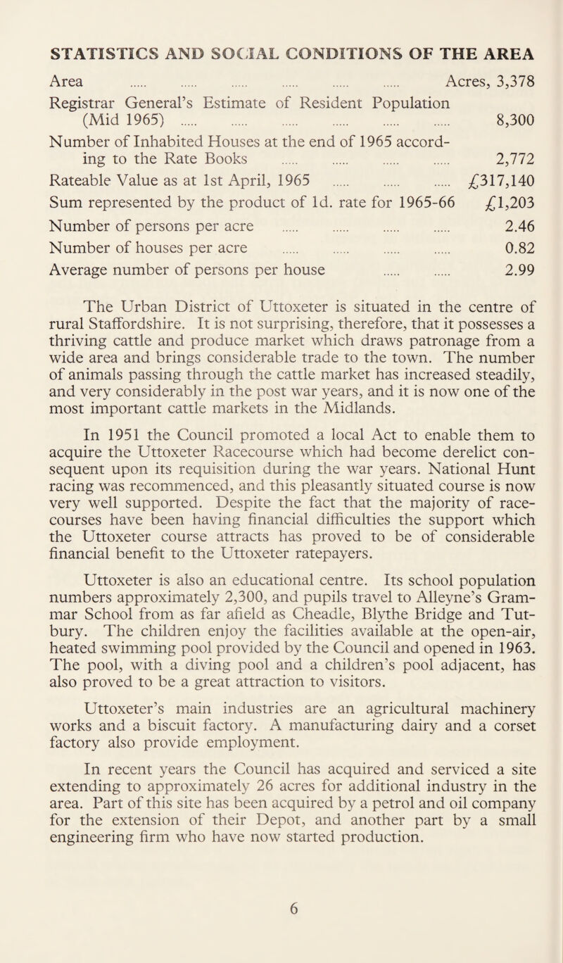 STATISTICS AND SOCIAL CONDITIONS OF THE AREA Area . Acres, 3,378 Registrar General’s Estimate of Resident Population (Mid 1965) . 8,300 Number of Inhabited Houses at the end of 1965 accord¬ ing to the Rate Books . 2,772 Rateable Value as at 1st April, 1965 . £317,140 Sum represented by the product of Id. rate for 1965-66 £1,203 Number of persons per acre . 2.46 Number of houses per acre . . . . 0.82 Average number of persons per house . 2.99 The Urban District of Uttoxeter is situated in the centre of rural Staffordshire. It is not surprising, therefore, that it possesses a thriving cattle and produce market which draws patronage from a wide area and brings considerable trade to the town. The number of animals passing through the cattle market has increased steadily, and very considerably in the post war years, and it is now one of the most important cattle markets in the Midlands. In 1951 the Council promoted a local Act to enable them to acquire the Uttoxeter Racecourse which had become derelict con¬ sequent upon its requisition during the war years. National Hunt racing was recommenced, and this pleasantly situated course is now very well supported. Despite the fact that the majority of race¬ courses have been having financial difficulties the support which the Uttoxeter course attracts has proved to be of considerable financial benefit to the Uttoxeter ratepayers. Uttoxeter is also an educational centre. Its school population numbers approximately 2,300, and pupils travel to Alleyne’s Gram¬ mar School from as far afield as Cheadle, Blythe Bridge and Tut- bury. The children enjoy the facilities available at the open-air, heated swimming pool provided by the Council and opened in 1963. The pool, with a diving pool and a children’s pool adjacent, has also proved to be a great attraction to visitors. Uttoxeter’s main industries are an agricultural machinery works and a biscuit factory. A manufacturing dairy and a corset factory also provide employment. In recent years the Council has acquired and serviced a site extending to approximately 26 acres for additional industry in the area. Part of this site has been acquired by a petrol and oil company for the extension of their Depot, and another part by a small engineering firm who have now started production.