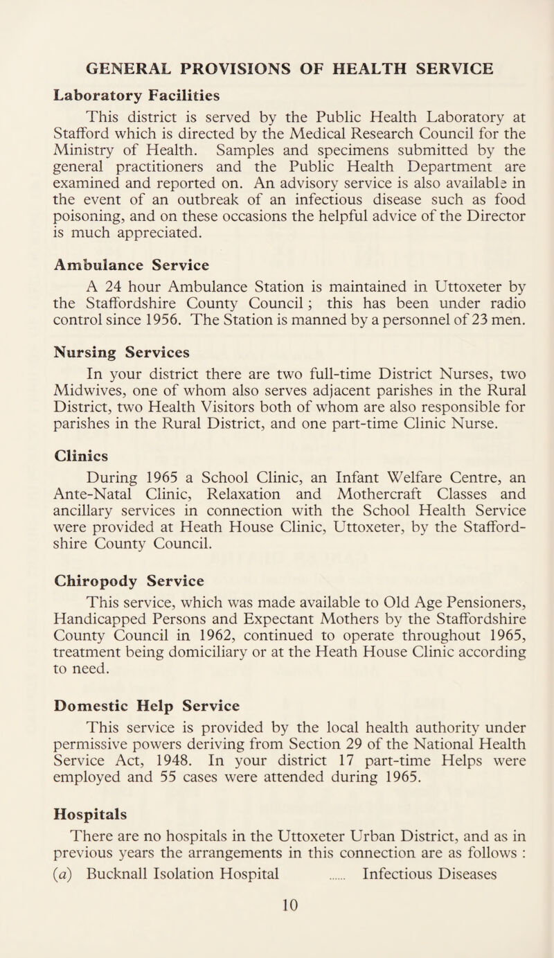 GENERAL PROVISIONS OF HEALTH SERVICE Laboratory Facilities This district is served by the Public Health Laboratory at Stafford which is directed by the Medical Research Council for the Ministry of Health. Samples and specimens submitted by the general practitioners and the Public Health Department are examined and reported on. An advisory service is also available in the event of an outbreak of an infectious disease such as food poisoning, and on these occasions the helpful advice of the Director is much appreciated. Ambulance Service A 24 hour Ambulance Station is maintained in Uttoxeter by the Staffordshire County Council; this has been under radio control since 1956. The Station is manned by a personnel of 23 men. Nursing Services In your district there are two full-time District Nurses, two Midwives, one of whom also serves adjacent parishes in the Rural District, two Health Visitors both of whom are also responsible for parishes in the Rural District, and one part-time Clinic Nurse. Clinics During 1965 a School Clinic, an Infant Welfare Centre, an Ante-Natal Clinic, Relaxation and Mothercraft Classes and ancillary services in connection with the School Health Service were provided at Heath House Clinic, Uttoxeter, by the Stafford¬ shire County Council. Chiropody Service This service, which was made available to Old Age Pensioners, Handicapped Persons and Expectant Mothers by the Staffordshire County Council in 1962, continued to operate throughout 1965, treatment being domiciliary or at the Heath House Clinic according to need. Domestic Help Service This service is provided by the local health authority under permissive powers deriving from Section 29 of the National Health Service Act, 1948. In your district 17 part-time Helps were employed and 55 cases were attended during 1965. Hospitals There are no hospitals in the Uttoxeter Urban District, and as in previous years the arrangements in this connection are as follows : (a) Bucknall Isolation Hospital . Infectious Diseases