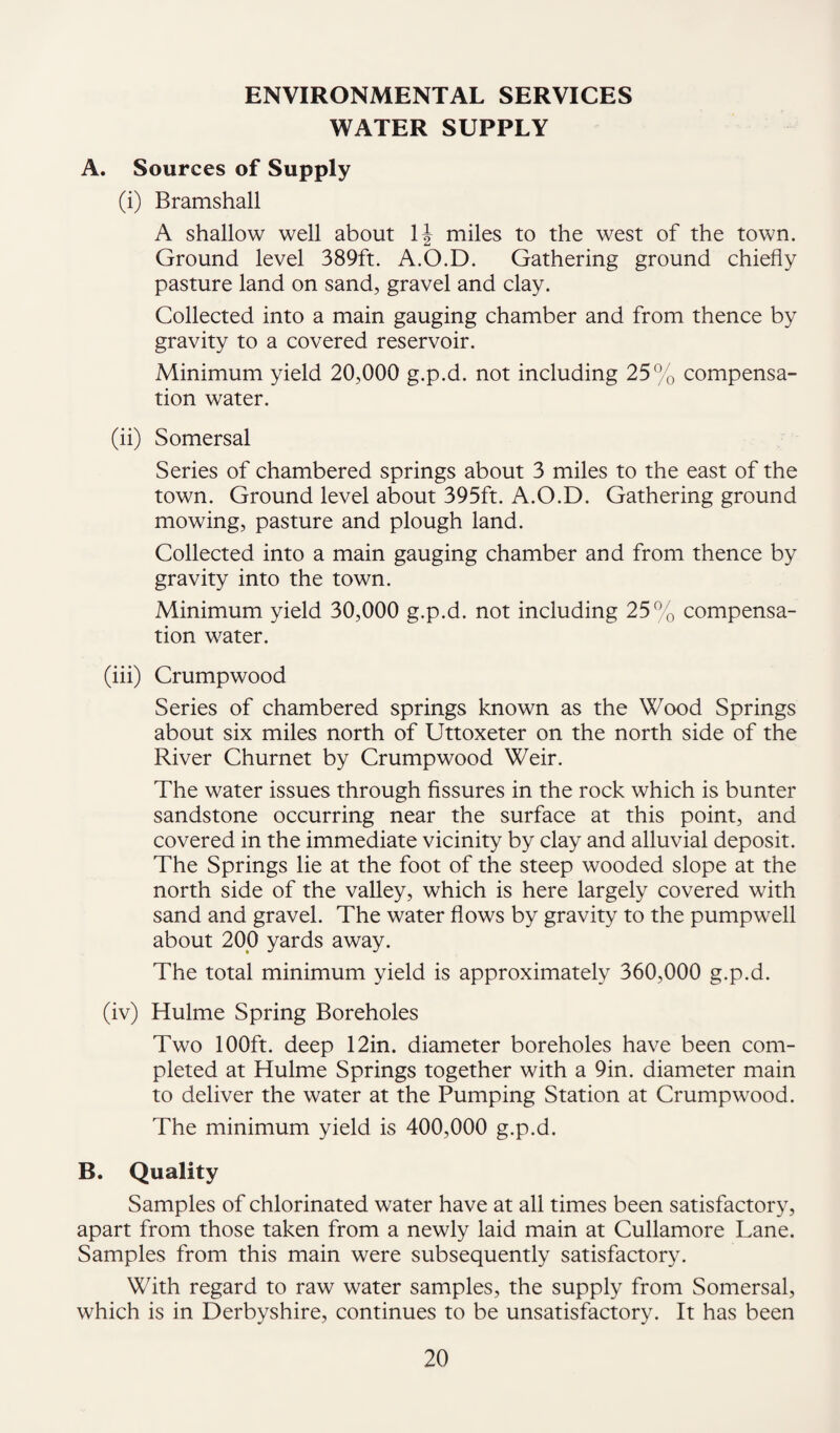 ENVIRONMENTAL SERVICES WATER SUPPLY A. Sources of Supply (i) Bramshall A shallow well about IJ miles to the west of the town. Ground level 389ft. A.O.D. Gathering ground chiefly pasture land on sand, gravel and clay. Collected into a main gauging chamber and from thence by gravity to a covered reservoir. Minimum yield 20,000 g.p.d. not including 25% compensa¬ tion water. (ii) Somersal Series of chambered springs about 3 miles to the east of the town. Ground level about 395ft. A.O.D. Gathering ground mowing, pasture and plough land. Collected into a main gauging chamber and from thence by gravity into the town. Minimum yield 30,000 g.p.d. not including 25% compensa¬ tion water. (iii) Crumpwood Series of chambered springs known as the Wood Springs about six miles north of Uttoxeter on the north side of the River Churnet by Crumpwood Weir. The water issues through Assures in the rock which is bunter sandstone occurring near the surface at this point, and covered in the immediate vicinity by clay and alluvial deposit. The Springs lie at the foot of the steep wooded slope at the north side of the valley, which is here largely covered with sand and gravel. The water flows by gravity to the pumpwell about 200 yards away. The total minimum yield is approximately 360,000 g.p.d. (iv) Hulme Spring Boreholes Two 100ft. deep 12in. diameter boreholes have been com¬ pleted at Hulme Springs together with a 9in. diameter main to deliver the water at the Pumping Station at Crumpwood. The minimum yield is 400,000 g.p.d. B. Quality Samples of chlorinated water have at all times been satisfactory, apart from those taken from a newly laid main at Cullamore Lane. Samples from this main were subsequently satisfactory. With regard to raw water samples, the supply from Somersal, which is in Derbyshire, continues to be unsatisfactory. It has been