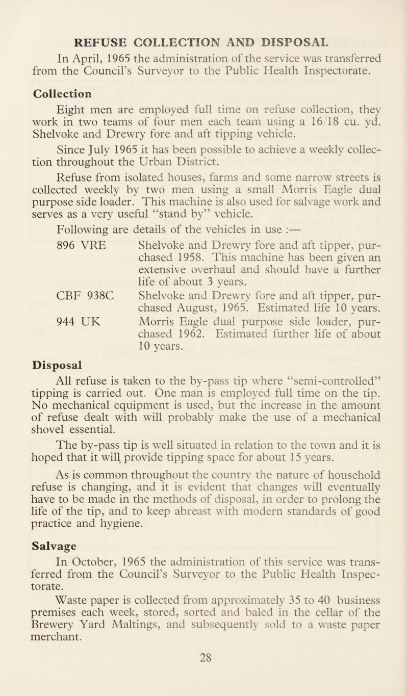 REFUSE COLLECTION AND DISPOSAL In April, 1965 the administration of the service was transferred from the Council’s Surveyor to the Public Health Inspectorate. Collection Eight men are employed full time on refuse collection, they work in two teams of four men each team using a 16 18 cu. yd. Shelvoke and Drewry fore and aft tipping vehicle. Since July 1965 it has been possible to achieve a weekly collec¬ tion throughout the Urban District. Refuse from isolated houses, farms and some narrow streets is collected weekly by two men using a small Morris Eagle dual purpose side loader. This machine is also used for salvage work and serves as a very useful “stand by” vehicle. Following are details of the vehicles in use :— 896 VRE Shelvoke and Drewry fore and aft tipper, pur¬ chased 1958. This machine has been given an extensive overhaul and should have a further life of about 3 years. CBF 938C Shelvoke and Drewry fore and aft tipper, pur¬ chased August, 1965. Estimated life 10 years. 944 UK Morris Eagle dual purpose side loader, pur¬ chased 1962. Estimated further life of about 10 years. Disposal All refuse is taken to the by-pass tip where “semi-controlled” tipping is carried out. One man is employed full time on the tip. No mechanical equipment is used, but the increase in the amount of refuse dealt with will probably make the use of a mechanical shovel essential. The by-pass tip is well situated in relation to the town and it is hoped that it will provide tipping space for about 15 years. As is common throughout the country the nature of household refuse is changing, and it is evident that changes will eventually have to be made in the methods of disposal, in order to prolong the life of the tip, and to keep abreast with modern standards of good practice and hygiene. Salvage In October, 1965 the administration of this service was trans¬ ferred from the Council’s Surveyor to the Public Health Inspec¬ torate. Waste paper is collected from approximately 35 to 40 business premises each week, stored, sorted and baled in the cellar of the Brewery Yard Makings, and subsequently sold to a waste paper merchant.