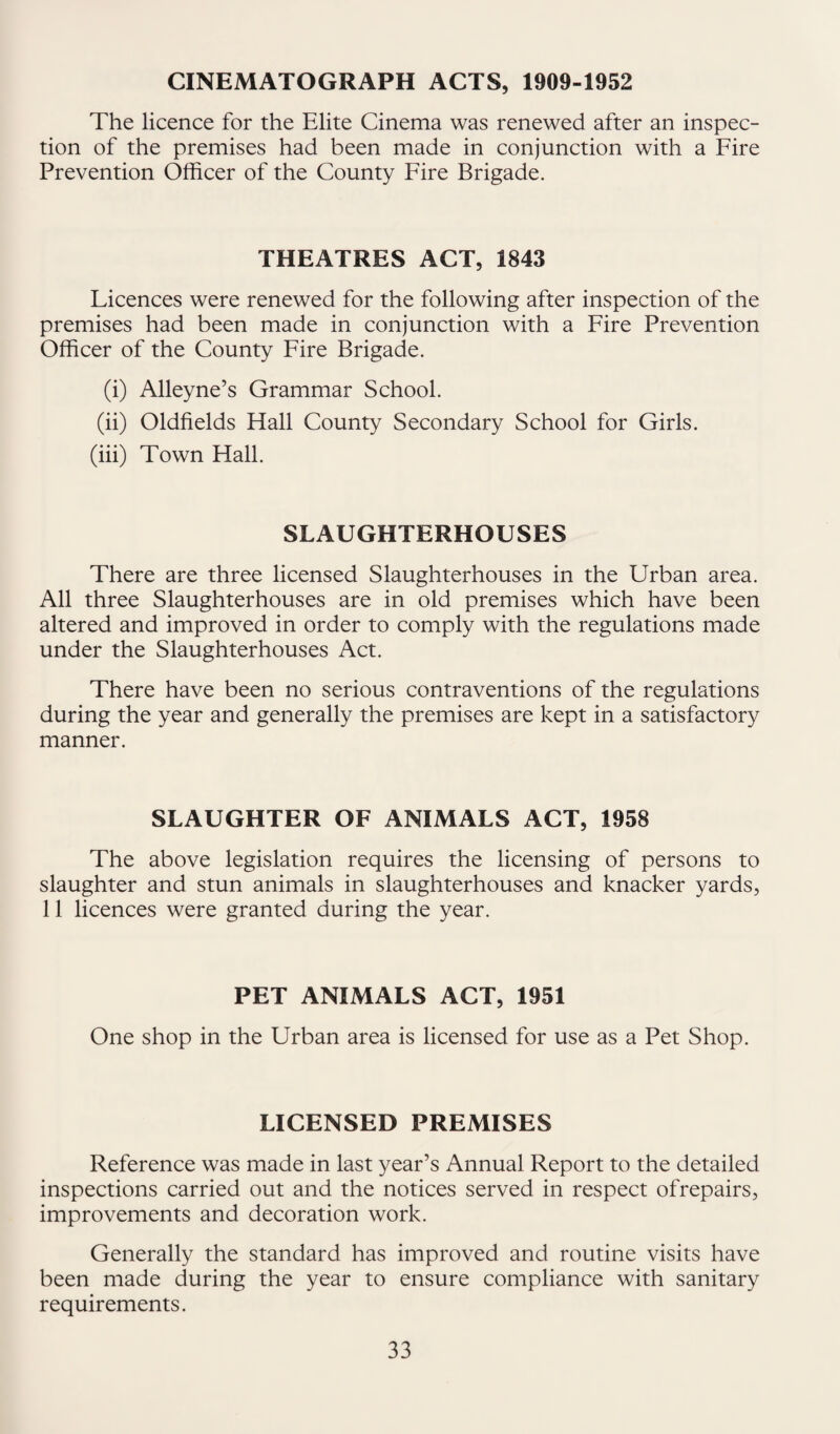 CINEMATOGRAPH ACTS, 1909-1952 The licence for the Elite Cinema was renewed after an inspec¬ tion of the premises had been made in conjunction with a Fire Prevention Officer of the County Fire Brigade. THEATRES ACT, 1843 Licences were renewed for the following after inspection of the premises had been made in conjunction with a Fire Prevention Officer of the County Fire Brigade. (i) Alleyne’s Grammar School. (ii) Oldfields Hall County Secondary School for Girls. (iii) Town Hall. SLAUGHTERHOUSES There are three licensed Slaughterhouses in the Urban area. All three Slaughterhouses are in old premises which have been altered and improved in order to comply with the regulations made under the Slaughterhouses Act. There have been no serious contraventions of the regulations during the year and generally the premises are kept in a satisfactory manner. SLAUGHTER OF ANIMALS ACT, 1958 The above legislation requires the licensing of persons to slaughter and stun animals in slaughterhouses and knacker yards, 11 licences were granted during the year. PET ANIMALS ACT, 1951 One shop in the Urban area is licensed for use as a Pet Shop. LICENSED PREMISES Reference was made in last year’s Annual Report to the detailed inspections carried out and the notices served in respect ofrepairs, improvements and decoration work. Generally the standard has improved and routine visits have been made during the year to ensure compliance with sanitary requirements.