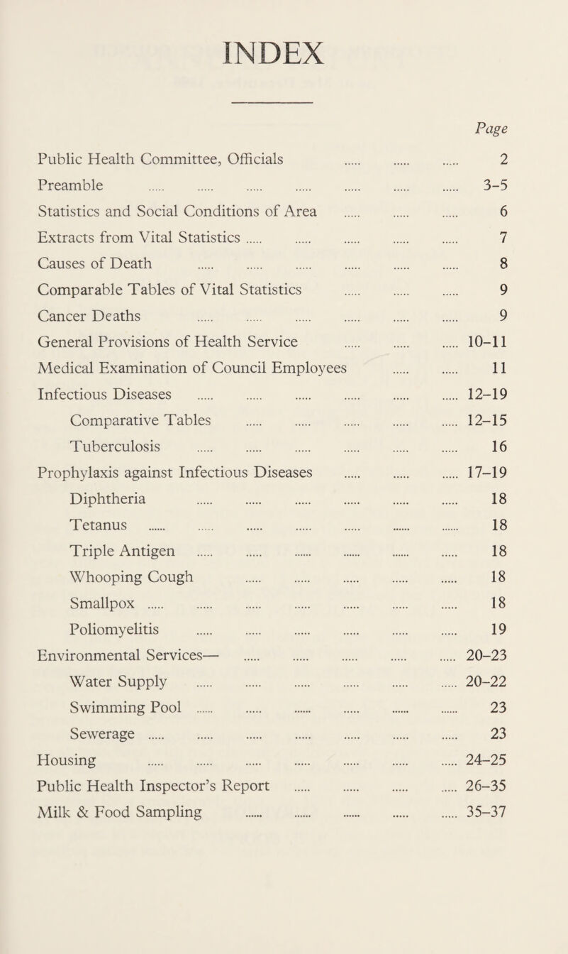 INDEX Page Public Health Committee, Officials 2 Preamble . 3-5 Statistics and Social Conditions of Area . 6 Extracts from Vital Statistics. 7 Causes of Death . 8 Comparable Tables of Vital Statistics . 9 Cancer Deaths 9 General Provisions of Health Service . 10-11 Medical Examination of Council Employees . 11 Infectious Diseases .12-19 Comparative Tables .12-15 Tuberculosis . 16 Prophylaxis against Infectious Diseases . 17-19 Diphtheria 18 Tetanus . 18 Triple Antigen . 18 Whooping Cough 18 Smallpox . 18 Poliomyelitis . 19 Environmental Services— 20-23 Water Supply .20-22 Swimming Pool . 23 Sewerage . 23 Housing .24-25 Public Health Inspector’s Report .26-35 Milk & Food Sampling . 35-37