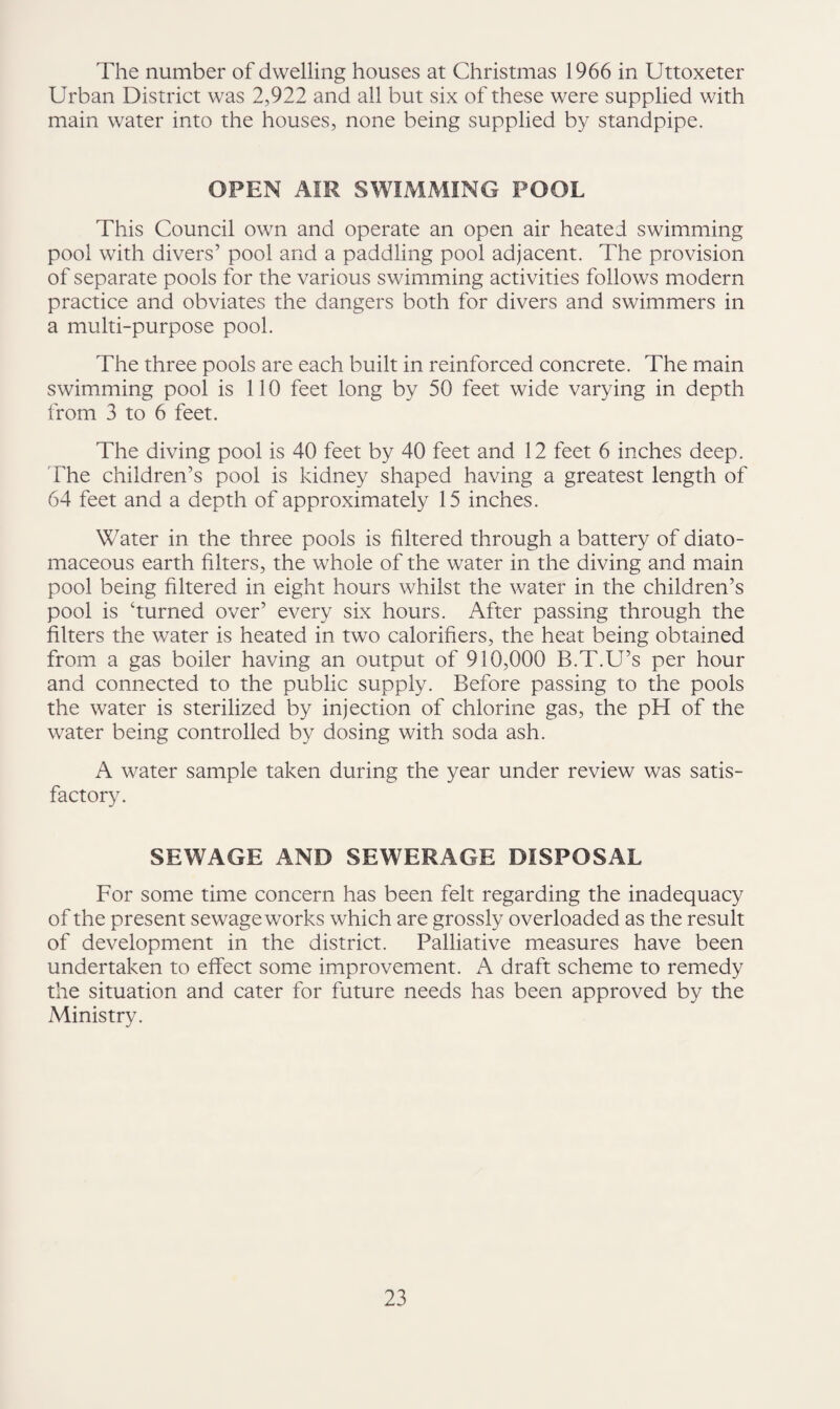 The number of dwelling houses at Christmas 1966 in Uttoxeter Urban District was 2,922 and all but six of these were supplied with main water into the houses, none being supplied by standpipe. OPEN AIR SWIMMING POOL This Council own and operate an open air heated swimming pool with divers’ pool and a paddling pool adjacent. The provision of separate pools for the various swimming activities follows modern practice and obviates the dangers both for divers and swimmers in a multi-purpose pool. The three pools are each built in reinforced concrete. The main swimming pool is 110 feet long by 50 feet wide varying in depth from 3 to 6 feet. The diving pool is 40 feet by 40 feet and 12 feet 6 inches deep. The children’s pool is kidney shaped having a greatest length of 64 feet and a depth of approximately 15 inches. Water in the three pools is filtered through a battery of diato- maceous earth filters, the whole of the water in the diving and main pool being filtered in eight hours whilst the water in the children’s pool is ‘turned over’ every six hours. After passing through the filters the water is heated in two calorifiers, the heat being obtained from a gas boiler having an output of 910,000 B.T.U’s per hour and connected to the public supply. Before passing to the pools the water is sterilized by injection of chlorine gas, the pH of the water being controlled by dosing with soda ash. A water sample taken during the year under review was satis¬ factory. SEWAGE AND SEWERAGE DISPOSAL For some time concern has been felt regarding the inadequacy of the present sewage works which are grossly overloaded as the result of development in the district. Palliative measures have been undertaken to effect some improvement. A draft scheme to remedy the situation and cater for future needs has been approved by the Ministry.