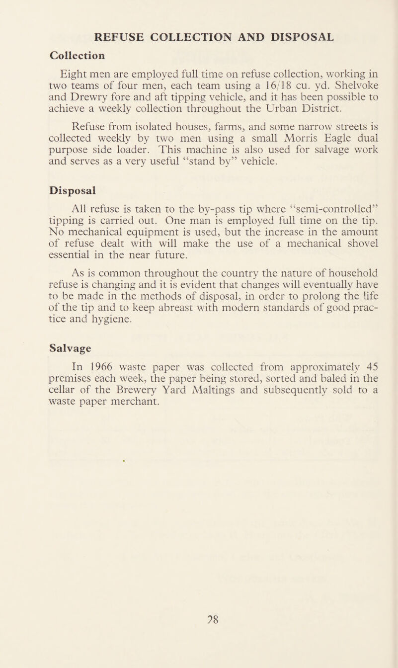 REFUSE COLLECTION AND DISPOSAL Collection Eight men are employed full time on refuse collection, working in two teams of four men, each team using a 16/18 cu. yd. Shelvoke and Drewry fore and aft tipping vehicle, and it has been possible to achieve a weekly collection throughout the Urban District. Refuse from isolated houses, farms, and some narrow streets is collected weekly by two men using a small Morris Eagle dual purpose side loader. This machine is also used for salvage work and serves as a very useful “stand by” vehicle. Disposal All refuse is taken to the by-pass tip where “semi-controlled” tipping is carried out. One man is employed full time on the tip. No mechanical equipment is used, but the increase in the amount of refuse dealt with will make the use of a mechanical shovel essential in the near future. As is common throughout the country the nature of household refuse is changing and it is evident that changes will eventually have to be made in the methods of disposal, in order to prolong the life of the tip and to keep abreast with modern standards of good prac¬ tice and hygiene. Salvage In 1966 waste paper was collected from approximately 45 premises each week, the paper being stored, sorted and baled in the cellar of the Brewery Yard Makings and subsequently sold to a waste paper merchant.