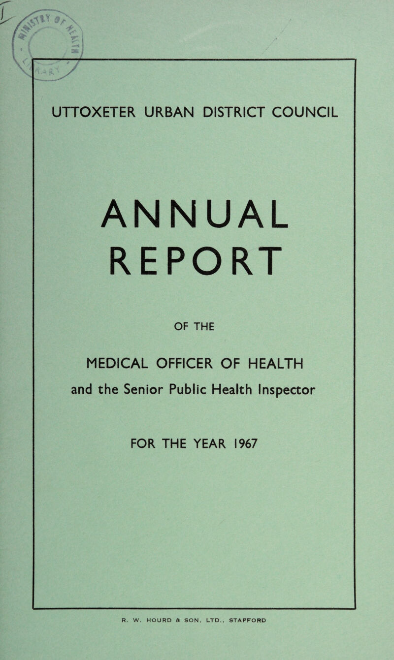UTTOXETER URBAN DISTRICT COUNCIL ANNUAL REPORT OF THE MEDICAL OFFICER OF HEALTH and the Senior Public Health Inspector FOR THE YEAR 1967 R. W. HOURD & SON, LTD., STAFFORD