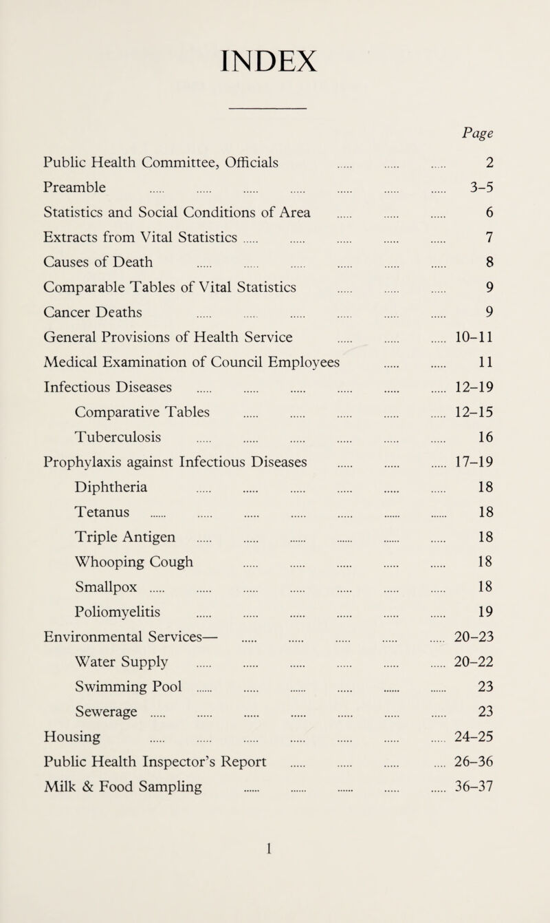 INDEX Page Public Health Committee, Officials 2 Preamble . 3-5 Statistics and Social Conditions of Area . 6 Extracts from Vital Statistics. 7 Causes of Death . 8 Comparable Tables of Vital Statistics . 9 Cancer Deaths 9 General Provisions of Health Service . 10-11 Medical Examination of Council Employees . . 11 Infectious Diseases .12-19 Comparative Tables . 12-15 Tuberculosis . 16 Prophylaxis against Infectious Diseases . 17-19 Diphtheria 18 Tetanus . 18 Triple Antigen . 18 Whooping Cough 18 Smallpox . 18 Poliomyelitis . 19 Environmental Services— 20-23 Water Supply .20-22 Swimming Pool . 23 Sewerage . 23 Housing 24-25 Public Health Inspector’s Report . .... 26-36 Milk & Food Sampling . 36-37