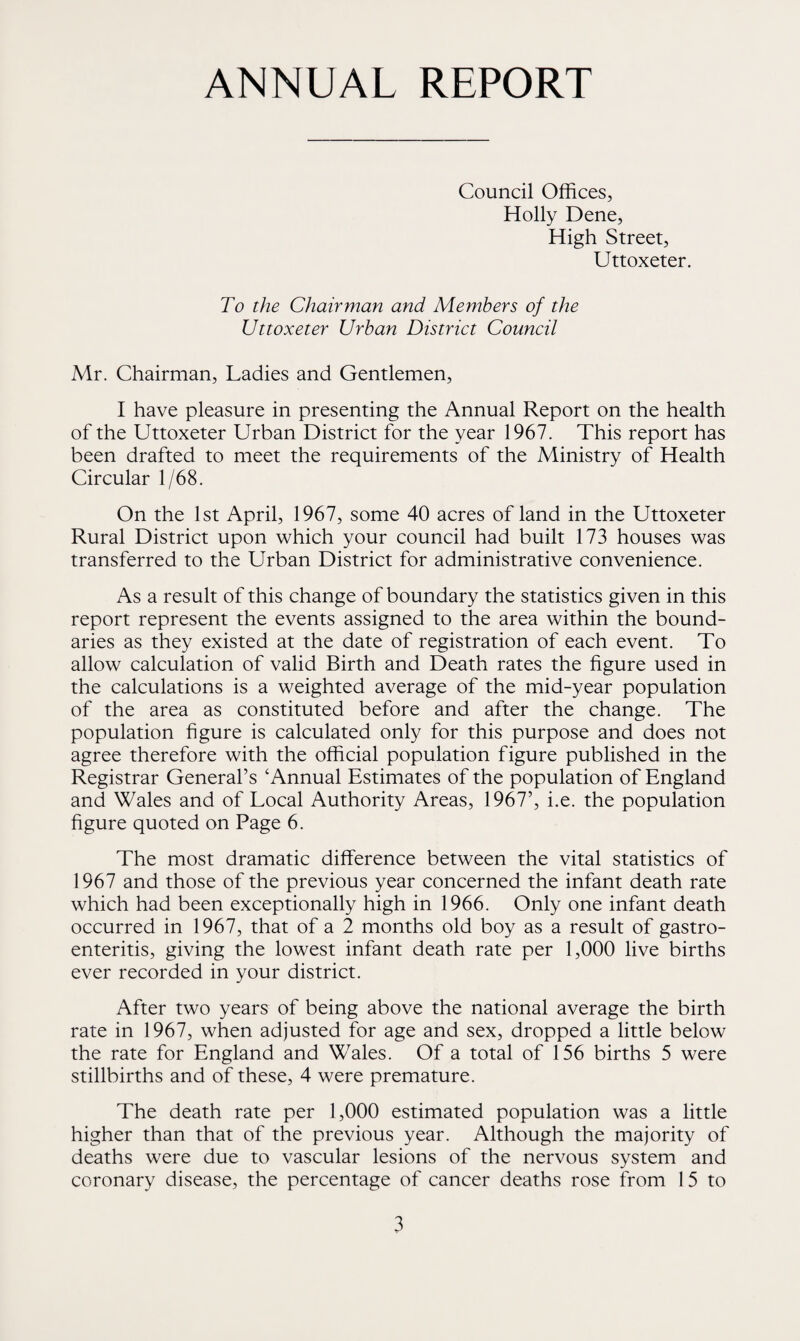 ANNUAL REPORT Council Offices, Holly Dene, High Street, Uttoxeter. To the Chairman and Members of the Uttoxeter Urban District Council Mr. Chairman, Ladies and Gentlemen, I have pleasure in presenting the Annual Report on the health of the Uttoxeter Urban District for the year 1967. This report has been drafted to meet the requirements of the Ministry of Health Circular 1/68. On the 1st April, 1967, some 40 acres of land in the Uttoxeter Rural District upon which your council had built 173 houses was transferred to the Urban District for administrative convenience. As a result of this change of boundary the statistics given in this report represent the events assigned to the area within the bound¬ aries as they existed at the date of registration of each event. To allow calculation of valid Birth and Death rates the figure used in the calculations is a weighted average of the mid-year population of the area as constituted before and after the change. The population figure is calculated only for this purpose and does not agree therefore with the official population figure published in the Registrar General’s 4 Annual Estimates of the population of England and Wales and of Local Authority Areas, 1967’, i.e. the population figure quoted on Page 6. The most dramatic difference between the vital statistics of 1967 and those of the previous year concerned the infant death rate which had been exceptionally high in 1966. Only one infant death occurred in 1967, that of a 2 months old boy as a result of gastro¬ enteritis, giving the lowest infant death rate per 1,000 live births ever recorded in your district. After two years of being above the national average the birth rate in 1967, when adjusted for age and sex, dropped a little below the rate for England and Wales. Of a total of 156 births 5 were stillbirths and of these, 4 were premature. The death rate per 1,000 estimated population was a little higher than that of the previous year. Although the majority of deaths were due to vascular lesions of the nervous system and coronary disease, the percentage of cancer deaths rose from 15 to