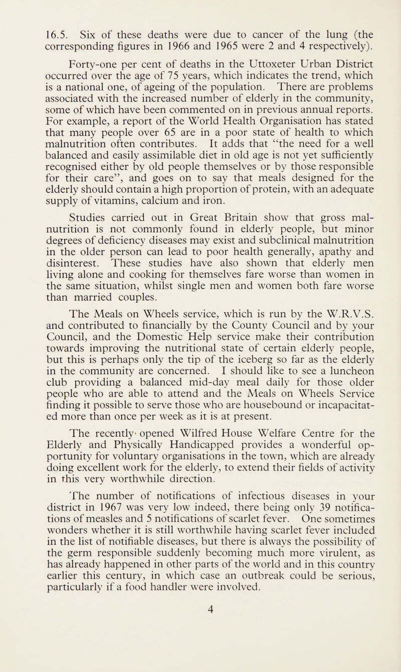 16.5. Six of these deaths were due to cancer of the lung (the corresponding figures in 1966 and 1965 were 2 and 4 respectively). Forty-one per cent of deaths in the Uttoxeter Urban District occurred over the age of 75 years, which indicates the trend, which is a national one, of ageing of the population. There are problems associated with the increased number of elderly in the community, some of which have been commented on in previous annual reports. For example, a report of the World Health Organisation has stated that many people over 65 are in a poor state of health to which malnutrition often contributes. It adds that “the need for a well balanced and easily assimilable diet in old age is not yet sufficiently recognised either by old people themselves or by those responsible for their care”, and goes on to say that meals designed for the elderly should contain a high proportion of protein, with an adequate supply of vitamins, calcium and iron. Studies carried out in Great Britain show that gross mal¬ nutrition is not commonly found in elderly people, but minor degrees of deficiency diseases may exist and subclinical malnutrition in the older person can lead to poor health generally, apathy and disinterest. These studies have also shown that elderly men living alone and cooking for themselves fare worse than women in the same situation, whilst single men and women both fare worse than married couples. The Meals on Wheels service, which is run by the W.R.V.S. and contributed to financially by the County Council and by your Council, and the Domestic Help service make their contribution towards improving the nutritional state of certain elderly people, but this is perhaps only the tip of the iceberg so far as the elderly in the community are concerned. I should like to see a luncheon club providing a balanced mid-day meal daily for those older people who are able to attend and the Meals on Wheels Service finding it possible to serve those who are housebound or incapacitat¬ ed more than once per week as it is at present. The recently- opened Wilfred House Welfare Centre for the Elderly and Physically Handicapped provides a wonderful op¬ portunity for voluntary organisations in the town, which are already doing excellent work for the elderly, to extend their fields of activity in this very worthwhile direction. The number of notifications of infectious diseases in your district in 1967 was very low indeed, there being only 39 notifica¬ tions of measles and 5 notifications of scarlet fever. One sometimes wonders whether it is still worthwhile having scarlet fever included in the list of notifiable diseases, but there is always the possibility of the germ responsible suddenly becoming much more virulent, as has already happened in other parts of the world and in this country earlier this century, in which case an outbreak could be serious, particularly if a food handler were involved.