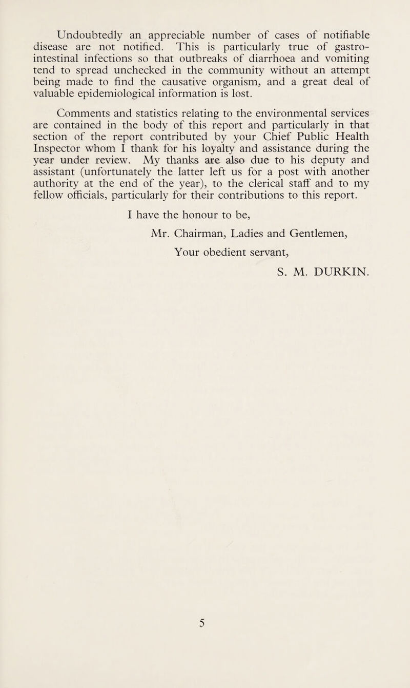 Undoubtedly an appreciable number of cases of notifiable disease are not notified. This is particularly true of gastro¬ intestinal infections so that outbreaks of diarrhoea and vomiting tend to spread unchecked in the community without an attempt being made to find the causative organism, and a great deal of valuable epidemiological information is lost. Comments and statistics relating to the environmental services are contained in the body of this report and particularly in that section of the report contributed by your Chief Public Health Inspector whom I thank for his loyalty and assistance during the year under review. My thanks are also due to his deputy and assistant (unfortunately the latter left us for a post with another authority at the end of the year), to the clerical staff and to my fellow officials, particularly for their contributions to this report. I have the honour to be, Mr. Chairman, Ladies and Gentlemen, Your obedient servant, S, M. DURKIN.