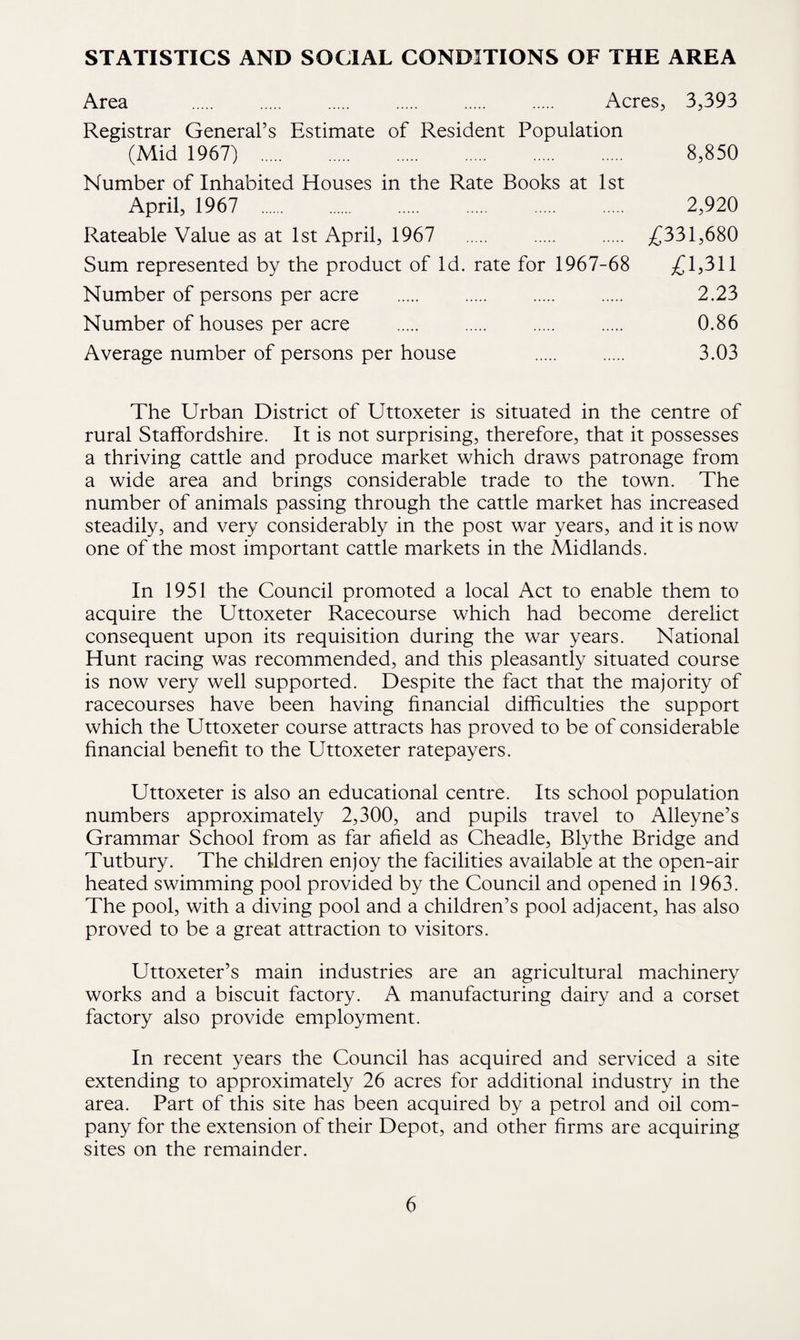 STATISTICS AND SOCIAL CONDITIONS OF THE AREA Area Acres, 3,393 Registrar General’s Estimate of Resident Population (Mid 1967) . 8,850 Number of Inhabited Houses in the Rate Books at 1st April, 1967 . 2,920 Rateable Value as at 1st April, 1967 . £331,680 Sum represented by the product of Id. rate for 1967-68 £1,311 Number of persons per acre . 2.23 Number of houses per acre . . . . 0.86 Average number of persons per house . . 3.03 The Urban District of Uttoxeter is situated in the centre of rural Staffordshire. It is not surprising, therefore, that it possesses a thriving cattle and produce market which draws patronage from a wide area and brings considerable trade to the town. The number of animals passing through the cattle market has increased steadily, and very considerably in the post war years, and it is now one of the most important cattle markets in the Midlands. In 1951 the Council promoted a local Act to enable them to acquire the Uttoxeter Racecourse which had become derelict consequent upon its requisition during the war years. National Hunt racing was recommended, and this pleasantly situated course is now very well supported. Despite the fact that the majority of racecourses have been having financial difficulties the support which the Uttoxeter course attracts has proved to be of considerable financial benefit to the Uttoxeter ratepayers. Uttoxeter is also an educational centre. Its school population numbers approximately 2,300, and pupils travel to Alleyne’s Grammar School from as far afield as Cheadle, Blythe Bridge and Tutbury. The children enjoy the facilities available at the open-air heated swimming pool provided by the Council and opened in 1963. The pool, with a diving pool and a children’s pool adjacent, has also proved to be a great attraction to visitors. Uttoxeter’s main industries are an agricultural machinery works and a biscuit factory. A manufacturing dairy and a corset factory also provide employment. In recent years the Council has acquired and serviced a site extending to approximately 26 acres for additional industry in the area. Part of this site has been acquired by a petrol and oil com¬ pany for the extension of their Depot, and other firms are acquiring sites on the remainder.
