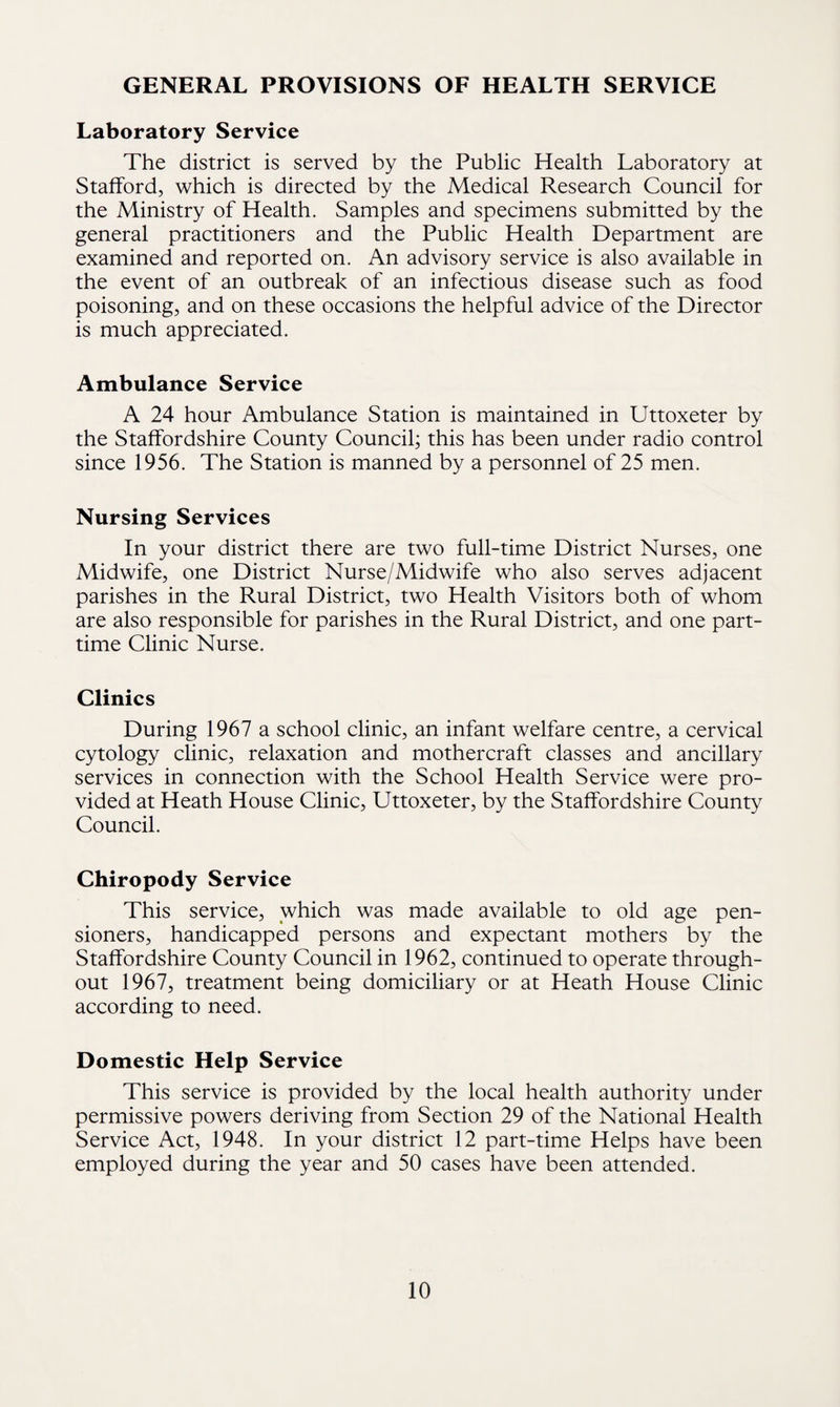 GENERAL PROVISIONS OF HEALTH SERVICE Laboratory Service The district is served by the Public Health Laboratory at Stafford, which is directed by the Medical Research Council for the Ministry of Health. Samples and specimens submitted by the general practitioners and the Public Health Department are examined and reported on. An advisory service is also available in the event of an outbreak of an infectious disease such as food poisoning, and on these occasions the helpful advice of the Director is much appreciated. Ambulance Service A 24 hour Ambulance Station is maintained in Uttoxeter by the Staffordshire County Council; this has been under radio control since 1956. The Station is manned by a personnel of 25 men. Nursing Services In your district there are two full-time District Nurses, one Midwife, one District Nurse/Midwife who also serves adjacent parishes in the Rural District, two Health Visitors both of whom are also responsible for parishes in the Rural District, and one part- time Clinic Nurse. Clinics During 1967 a school clinic, an infant welfare centre, a cervical cytology clinic, relaxation and mothercraft classes and ancillary services in connection with the School Health Service were pro¬ vided at Heath House Clinic, Uttoxeter, by the Staffordshire County Council. Chiropody Service This service, which was made available to old age pen¬ sioners, handicapped persons and expectant mothers by the Staffordshire County Council in 1962, continued to operate through¬ out 1967, treatment being domiciliary or at Heath House Clinic according to need. Domestic Help Service This service is provided by the local health authority under permissive powers deriving from Section 29 of the National Health Service Act, 1948. In your district 12 part-time Helps have been employed during the year and 50 cases have been attended.