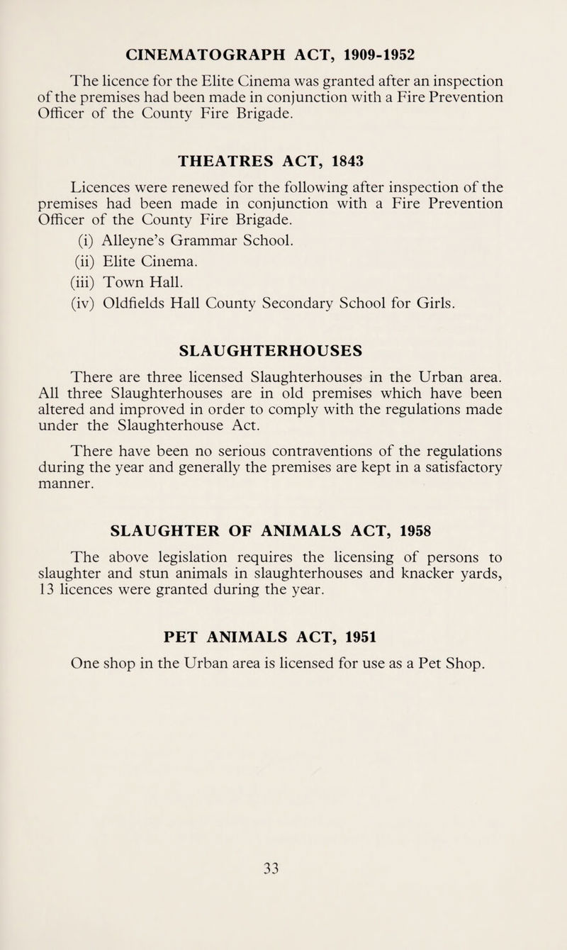CINEMATOGRAPH ACT, 1909-1952 The licence for the Elite Cinema was granted after an inspection of the premises had been made in conjunction with a Fire Prevention Officer of the County Fire Brigade. THEATRES ACT, 1843 Licences were renewed for the following after inspection of the premises had been made in conjunction with a Fire Prevention Officer of the County Fire Brigade. (i) Alleyne’s Grammar School. (ii) Elite Cinema. (iii) Town Hall. (iv) Oldfields Hall County Secondary School for Girls. SLAUGHTERHOUSES There are three licensed Slaughterhouses in the Urban area. All three Slaughterhouses are in old premises which have been altered and improved in order to comply with the regulations made under the Slaughterhouse Act. There have been no serious contraventions of the regulations during the year and generally the premises are kept in a satisfactory manner. SLAUGHTER OF ANIMALS ACT, 1958 The above legislation requires the licensing of persons to slaughter and stun animals in slaughterhouses and knacker yards, 13 licences were granted during the year. PET ANIMALS ACT, 1951 One shop in the Urban area is licensed for use as a Pet Shop.