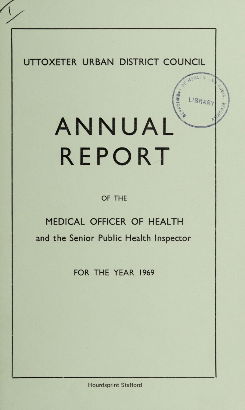 UTTOXETER URBAN DISTRICT COUNCIL r. MT.i ,yX / $ si l 2 HY ANNUAL REPORT v> V ^.... _ ^ OF THE MEDICAL OFFICER OF HEALTH and the Senior Public Health Inspector FOR THE YEAR 1969 o \ < Hourdsprint Stafford