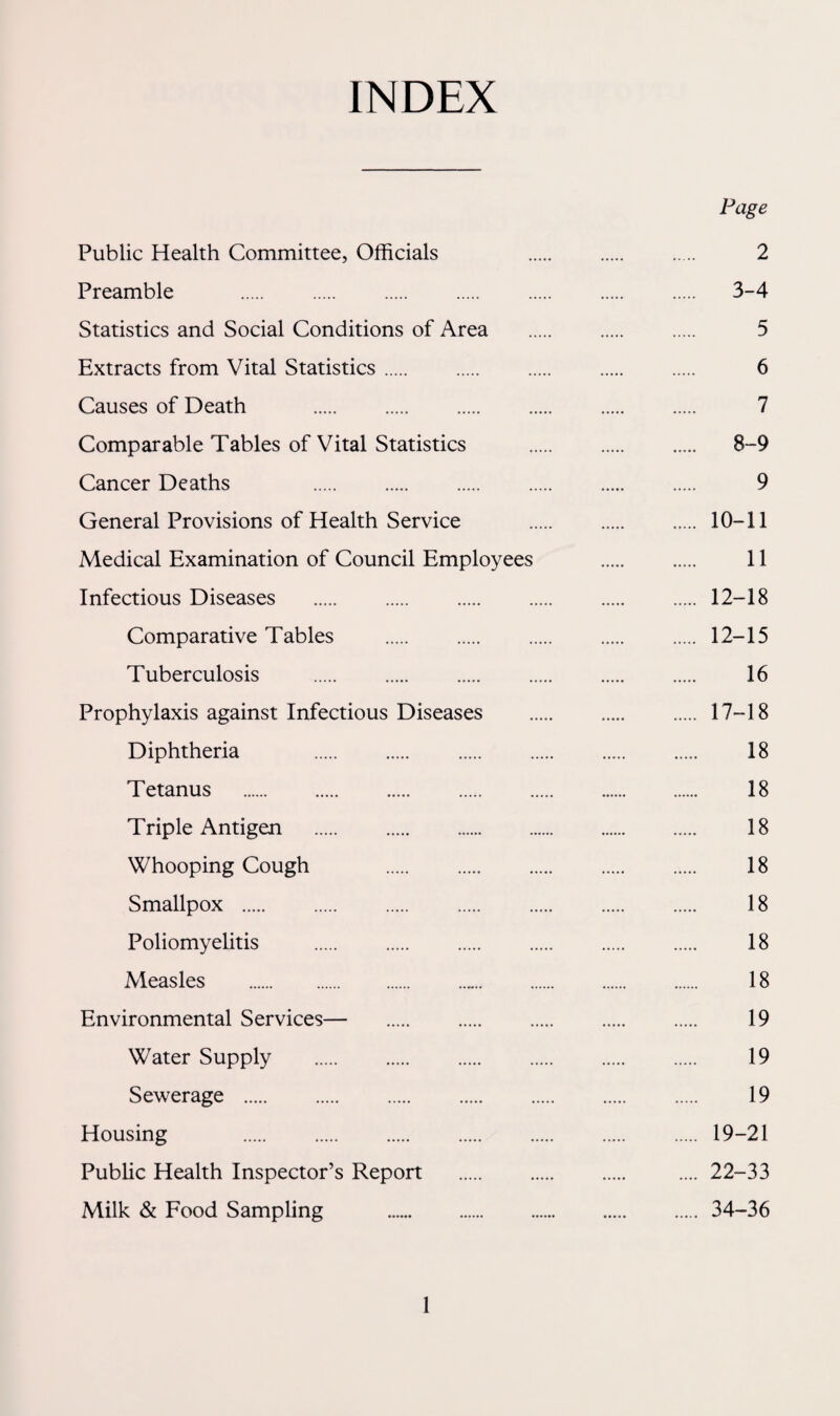 INDEX Page Public Health Committee, Officials 2 Preamble . 3-4 Statistics and Social Conditions of Area . 5 Extracts from Vital Statistics. 6 Causes of Death . 7 Comparable Tables of Vital Statistics . 8-9 Cancer Deaths 9 General Provisions of Health Service . 10-11 Medical Examination of Council Employees ..... . 11 Infectious Diseases . 12-18 Comparative Tables . 12-15 Tuberculosis . 16 Prophylaxis against Infectious Diseases . 17-18 Diphtheria . 18 Tetanus . 18 Triple Antigen . 18 Whooping Cough 18 Smallpox . 18 Poliomyelitis . 18 Measles ... 18 Environmental Services— 19 Water Supply . 19 Sewerage . 19 Housing .19-21 Public Health Inspector’s Report . .... 22-33 Milk & Food Sampling . 34-36