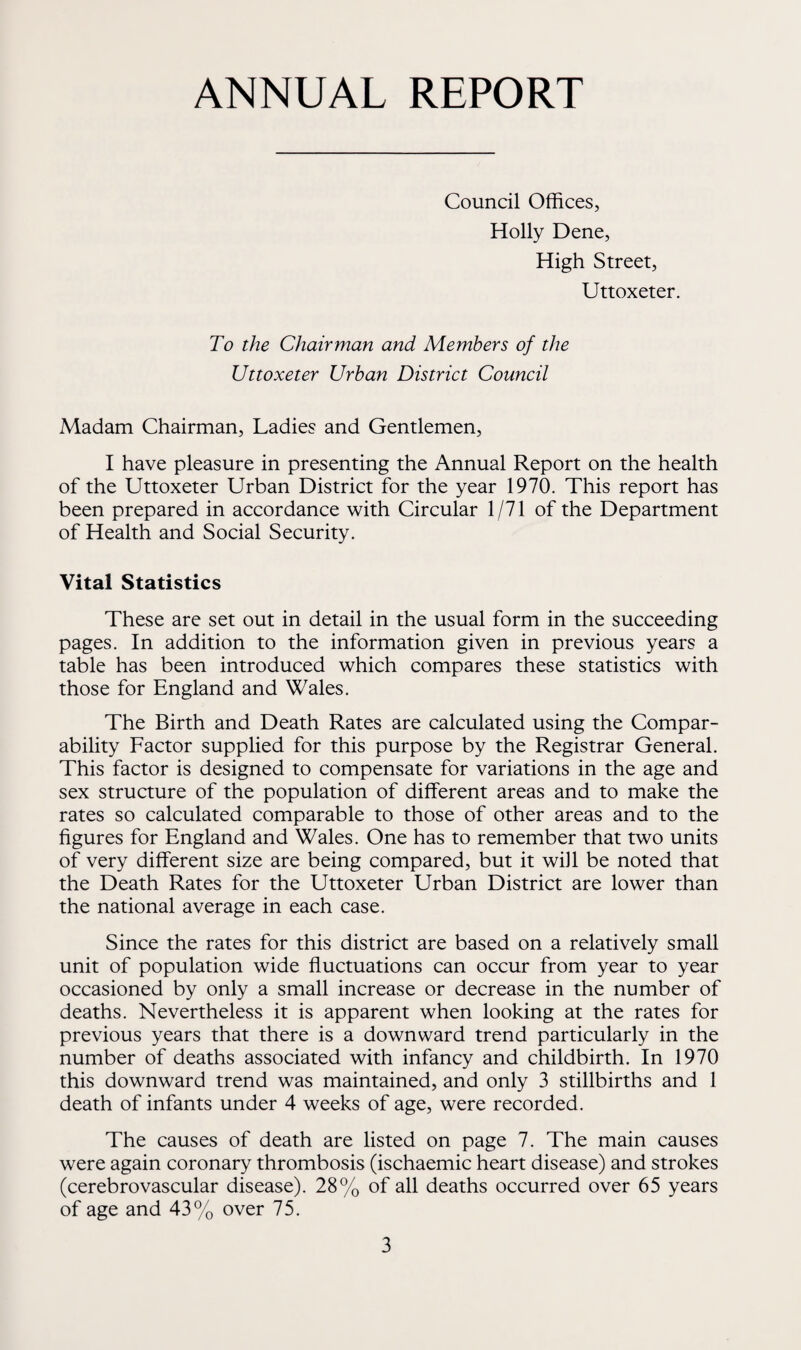 ANNUAL REPORT Council Offices, Holly Dene, High Street, Uttoxeter. To the Chairman and Members of the Uttoxeter Urban District Council Madam Chairman, Ladies and Gentlemen, I have pleasure in presenting the Annual Report on the health of the Uttoxeter Urban District for the year 1970. This report has been prepared in accordance with Circular 1/71 of the Department of Health and Social Security. Vital Statistics These are set out in detail in the usual form in the succeeding pages. In addition to the information given in previous years a table has been introduced which compares these statistics with those for England and Wales. The Birth and Death Rates are calculated using the Compar¬ ability Factor supplied for this purpose by the Registrar General. This factor is designed to compensate for variations in the age and sex structure of the population of different areas and to make the rates so calculated comparable to those of other areas and to the figures for England and Wales. One has to remember that two units of very different size are being compared, but it will be noted that the Death Rates for the Uttoxeter Urban District are lower than the national average in each case. Since the rates for this district are based on a relatively small unit of population wide fluctuations can occur from year to year occasioned by only a small increase or decrease in the number of deaths. Nevertheless it is apparent when looking at the rates for previous years that there is a downward trend particularly in the number of deaths associated with infancy and childbirth. In 1970 this downward trend was maintained, and only 3 stillbirths and 1 death of infants under 4 weeks of age, were recorded. The causes of death are listed on page 7. The main causes were again coronary thrombosis (ischaemic heart disease) and strokes (cerebrovascular disease). 28% of all deaths occurred over 65 years of age and 43% over 75.