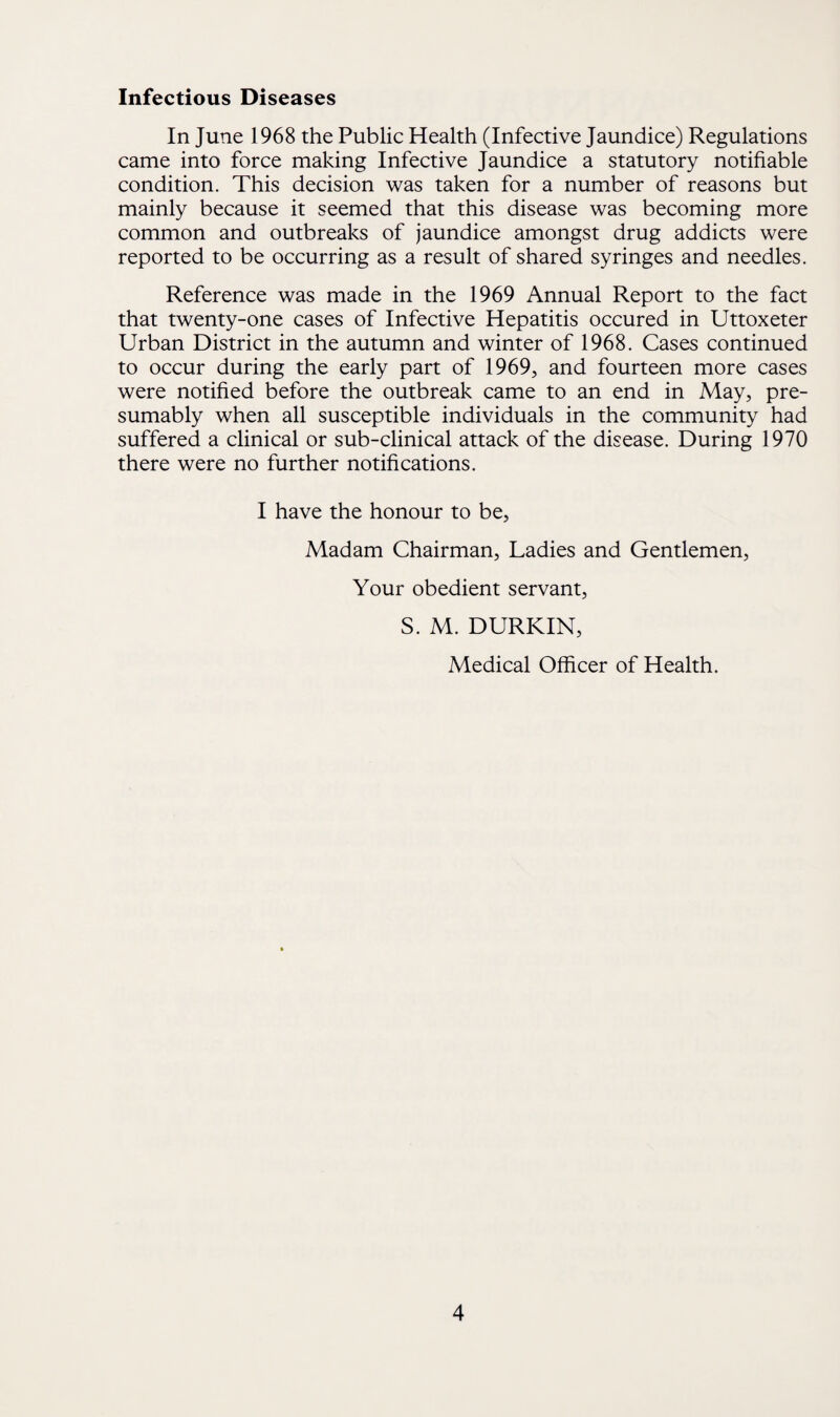 Infectious Diseases In June 1968 the Public Health (Infective Jaundice) Regulations came into force making Infective Jaundice a statutory notifiable condition. This decision was taken for a number of reasons but mainly because it seemed that this disease was becoming more common and outbreaks of jaundice amongst drug addicts were reported to be occurring as a result of shared syringes and needles. Reference was made in the 1969 Annual Report to the fact that twenty-one cases of Infective Hepatitis occured in Uttoxeter Urban District in the autumn and winter of 1968. Cases continued to occur during the early part of 1969, and fourteen more cases were notified before the outbreak came to an end in May, pre¬ sumably when all susceptible individuals in the community had suffered a clinical or sub-clinical attack of the disease. During 1970 there were no further notifications. I have the honour to be, Madam Chairman, Ladies and Gentlemen, Your obedient servant, S. M. DURKIN, Medical Officer of Health.