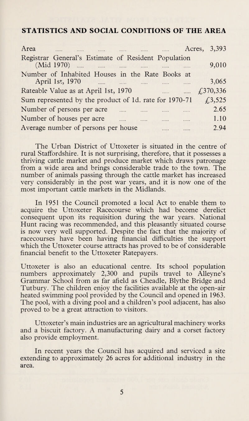 STATISTICS AND SOCIAL CONDITIONS OF THE AREA Area Acres, 3,393 Registrar General’s Estimate of Resident Population (Mid 1970) . 9,010 Number of Inhabited Houses in the Rate Books at April 1st, 1970 . 3,065 Rateable Value as at April 1st, 1970 . /^370,336 Sum represented by the product of Id. rate for 1970-71 £?>,525 Number of persons per acre . 2.65 Number of houses per acre . . . . 1.10 Average number of persons per house . . 2.94 The Urban District of Uttoxeter is situated in the centre of rural Staffordshire. It is not surprising, therefore, that it possesses a thriving cattle market and produce market which draws patronage from a wide area and brings considerable trade to the town. The number of animals passing through the cattle market has increased very considerably in the post war years, and it is now one of the most important cattle markets in the Midlands. In 1951 the Council promoted a local Act to enable them to acquire the Uttoxeter Racecourse which had become derelict consequent upon its requisition during the war years. National Hunt racing was recommended, and this pleasantly situated course is now very well supported. Despite the fact that the majority of racecourses have been having financial difficulties the support which the Uttoxeter course attracts has proved to be of considerable financial benefit to the Uttoxeter Ratepayers. Uttoxeter is also an educational centre. Its school population numbers approximately 2,300 and pupils travel to Alleyne’s Grammar School from as far afield as Cheadle, Blythe Bridge and Tutbury. The children enjoy the facilities available at the open-air heated swimming pool provided by the Council and opened in 1963. The pool, with a diving pool and a children’s pool adjacent, has also proved to be a great attraction to visitors. Uttoxeter’s main industries are an agricultural machinery works and a biscuit factory. A manufacturing dairy and a corset factory also provide employment. In recent years the Council has acquired and serviced a site extending to approximately 26 acres for additional industry in the area.