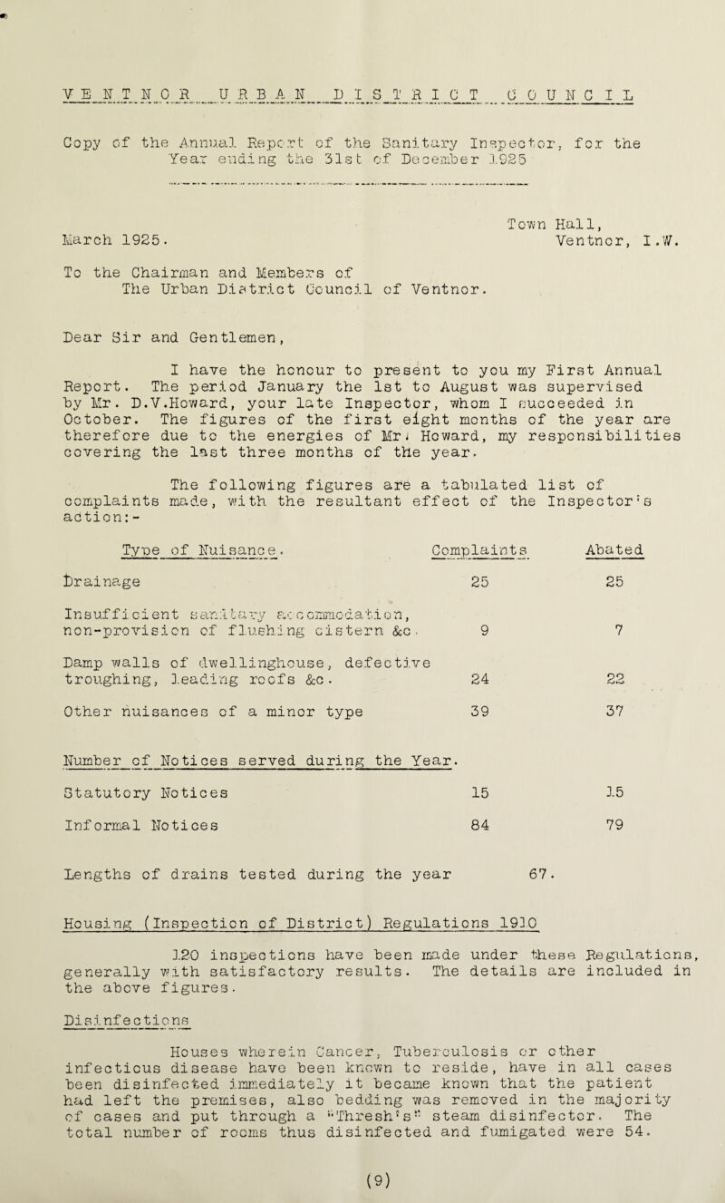 VEHNOR URBAN 13 I T R I 0 T COUNCIL Copy of the Annual Report of the Sanitary Inspector, for the Year ending the 31st of Decembe r 192 5 Town Hall, March 1925. Ventncr, I.W. To the Chairman and Members of The Urban District Council of Ventnor. Dear Sir and Gentlemen, I have the honour to present to you my Hirst Annual Report. The period January the 1st to August was supervised by Mr. D.V.Howard, your late Inspector, whom I succeeded in October. The figures of the first eight months of the year are therefore due to the energies of Mri Howard, my responsibilities covering the last three months of the year. The following figures are a tabulated list of complaints made, with the resultant effect of the Inspector^ adtion:- Type of Nuisance. Complaints Abated drainage 25 25 Insufficient s an :i i a ry a c c ommo d a t i o n, non-provision of flushing cistern &c. 9 7 Damp walls of dwellinghouse, defective troughing, leading reefs &c . 24 22 Other nuisances of a minor type 39 37 Number of Notices served during the Year. Statutory Notices 15 15 Informal Notices 84 79 Lengths of drains tested during the year 67. Housing (Inspection of District) Regulations 193.0 120 inspections have been made under these Regulations, generally with satisfactory results. The details are included in the above figures. Pisinfectio ns Houses wherein Cancer. Tuberculosis or other infectious disease have been known to reside, have in all cases been disinfected immediately it became known that the patient had left the premises, also bedding was removed in the majority of cases and put through a “Thresh®sw steam disinfector. The total number of rooms thus disinfected and fumigated were 54.