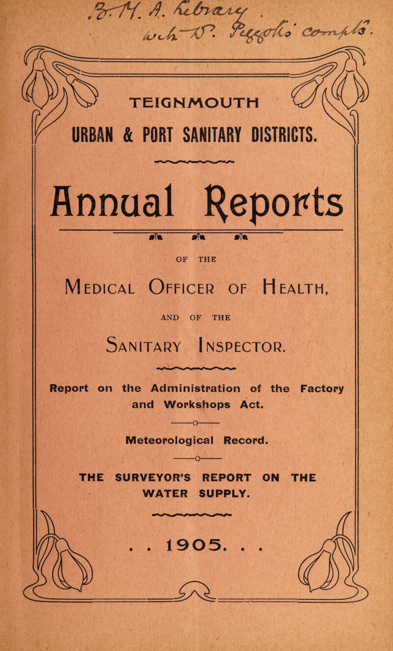 f^rriLf. /f. , TEIGNMOUTH (?/y wo URBAN & PORT SANITARY DISTRICTS. Annual Reports OF THE Medical Officer of Health, AND OF THE Sanitary Inspector. Report on the Administration of the Factory and Workshops Act. -o- Meteoro logical Record. -o- THE SURVEYOR’S REPORT ON THE WATER SUPPLY. . . 1905. . .