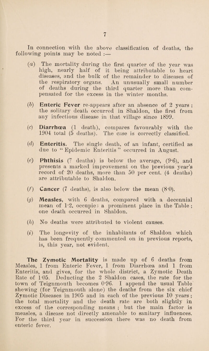 In connection with the above classification of deaths, the following points may be noted :— (a) The mortality during the first quarter of the year was high, nearly half of it being attributable to heart diseases, and the bulk of the remainder to diseases of the respiratory organs. An unusually small number of deaths during the third quarter more than com¬ pensated for the excess in the winter months. (b) Enteric Fever re-appears after an absence of 2 years ; the solitary death occurred in Shaldon, the first from any infectious disease in that village since 1899. (c) Diarrhoea (1 death), compares favourably with the 1904 total (5 deaths). The case is correctly classified. (d) Enteritis. The single death, of an infant, certified as due to “ Epidemic Enteritis ” occurred in August. (e) Phthisis (7 deaths) is below the average, (9’6), and presents a marked improvement on the previous year’s record of 20 deaths, more than 50 per cent. (4 deaths) are attributable to Shaldon. (f) Cancer (7 deaths), is also below the mean (8'0). (g) Measles, with 6 deaths, compared with a decennial mean of 1*2, occupie.5 a prominent place in the Table ; one death occurred in Shaldon. (h) No deaths were attributed to violent causes. (i) The longevity of the inhabitants of Shaldon which has been frequently commented on in previous reports, is, this year, not evident. The Zymotic Mortality is made up of 6 deaths from Measles, 1 from Enteric Fever, 1 from Diarrhoea and 1 from Enteritis, and gives, for the whole district, a Zymotic Death Rate of T05. Deducting the 2 Shaldon cases, the rate for the town of Teignmouth becomes 0*96. I append the usual Table shewing (for Teignmouth alone) the deaths from the six chief Zymotic Diseases in 1905 and in each of the previous 10 years ; the total mortality and the death rate are both slightly in excess of the corresponding means ; but the main factor is measles, a disease not directly amenable to sanitary influences. For the third year in succession there was no death from enteric fever.