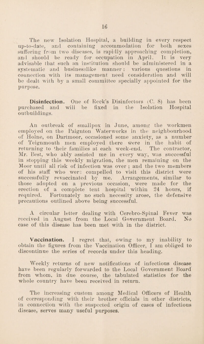 The new Isolation Hospital, a building in every respect up-to-date, and containing accommodation for both sexes suffering from two diseases, is rapidly approaching completion, and should be ready for occupation in April. It is very advisable that such an institution should be administered in a systematic and businesslike manner : various questions in connection with its management need consideration and will be dealt with by a small committee specially appointed for the purpose. Disinfection. One of Reek’s Disinfectors (C. 8) has been purchased and will be fixed in the Isolation Hospital outbuildings. An outbreak of smallpox in June, among the workmen employed on the Paignton Waterworks in the neighbourhood of Holne, on Dartmoor, occasioned some anxiety, as a number of Teignmouth men employed there were in the habit of returning to their families at each week-end. The contractor, Mr. Best, who ably assisted me in every way, was successful in stopping this weekly migration, the men remaining on the Moor until all risk of infection was over ; and the two members of his staff who were compelled to visit this district were successfully revaccinated by me. Arrangements, similar to those adopted on a previous occasion, were made for the erection of a complete tent hospital within 24 hours, if required. Fortunately no such necessity arose, the defensive pA’ecautions outlined above being successful. A circular letter dealing with Cerebro-Spinal Fever was received in August from the Local Government Board. No case of this disease has been met with in the district. Vaccination. I regret that, owing to my inability to obtain the figures from the Vaccination Officer, I am obliged to discontinue the series of records under this heading. Weekly returns of new notifications of infectious disease have been regularly forwarded to the Local Government Board from whom, in due course, the tabulated statistics for the whole country have been received in return. The increasing custom among Medical Officers of Health of corresponding with their brother officials in other districts, in connection with the suspected origin of cases of infectious disease, serves many useful purposes.