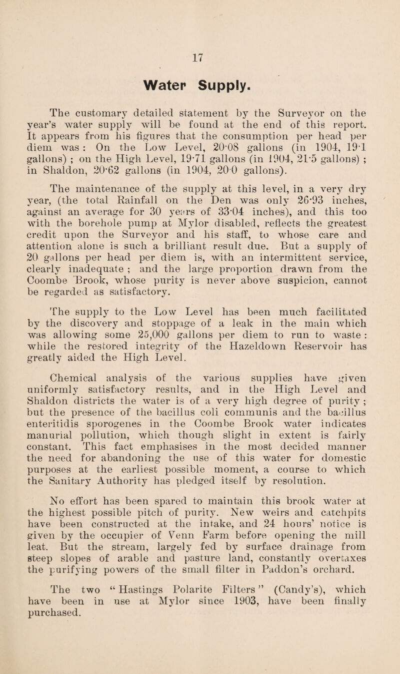 Water Supply. The customary detailed statement by the Surveyor on the year’s water supply will be found at the end of this report. It appears from his figures that the consumption per head per diem was : On the Low Level, 20*08 gallons (in 1904, 19*1 gallons) ; on the High Level, 19*71 gallons (in 1904, 21*5 gallons) ; in Shaldon, 20*62 gallons (in 1904, 200 gallons). The maintenance of the supply at this level, in a very dry year, (the total Rainfall on the Den was only 26*93 inches, against an average for 30 years of 33*04 inches), and this too with the borehole pump at Mylor disabled, reflects the greatest credit upon the Surveyor and his staff, to whose care and attention alone is such a brilliant result due. But a supply of 20 gallons per head per diem is, with an intermittent service, clearly inadequate ; and the large proportion drawn from the Coombe 'Brook, whose purity is never above suspicion, cannot be regarded as satisfactory. The supply to the Low Level has been much facilitated by the discovery and stoppage of a leak in the main which was allowing some 25,000 gallons per diem to run to waste : while the restored integrity of the Hazeldown Reservoir has greatly aided the High Level. Chemical analysis of the various supplies have given uniformly satisfactory results, and in the High Level and Shaldon districts the water is of a very high degree of purity ; but the presence of the bacillus coli communis and. the bacillus enteritidis sporogenes in the Coombe Brook water indicates manurial pollution, which though slight in extent is fairly constant. This fact emphasises in the most decided manner the need for abandoning the use of this water for domestic purposes at the earliest possible moment, a course to which the Sanitary Authority has pledged itself by resolution. No effort has been spared to maintain this brook water at the highest possible pitch of purity. New weirs and catchpits have been constructed at the intake, and 24 hours’ notice is given by the occupier of Venn Farm before opening the mill leat. But the stream, largely fed by surface drainage from steep slopes of arable and pasture land, constantly overtaxes the purifying powers of the small filter in Paddon’s orchard. The two “ Hastings Polarite Filters ” (Candy’s), which have been in use at Mylor since 1903, have been finally purchased.