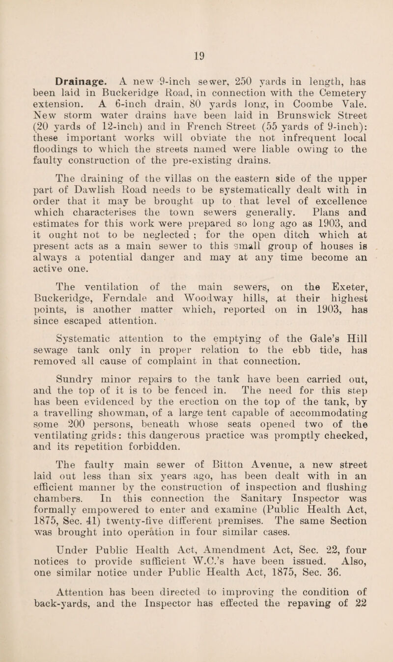 Drainage. A new 9-inch sewer, 250 yards in length, has been laid in Bnckeridge Road, in connection with the Cemetery extension. A 6-inch drain, 80 yards long, in Coombe Yale. New storm water drains have been laid in Brunswick Street (20 yards of 12-inch) and in French Street (55 yards of 9-inch): these important works will obviate the not infrequent local floodings to which the streets named were liable owing to the faulty construction of the pre-existing drains. The draining of the villas on the eastern side of the upper part of Dawlish Road needs to be systematically dealt with in order that it may be brought up to that level of excellence which characterises the town sewers generally. Plans and estimates for this work were prepared so long ago as 1903, and it ought not to be neglected ; for the open ditch which at present acts as a main sewer to this small group of houses is always a potential danger and may at any time become an active one. The ventilation of the main sewers, on the Exeter, Buckeridge, Ferndale and Wood way hills, at their highest points, is another matter which, reported on in 1903, has since escaped attention. Systematic attention to the emptying of the Gale’s Hill sewage tank only in proper relation to the ebb tide, has removed all cause of complaint in that connection. Sundry minor repairs to the tank have been carried out, and the top of it is to be fenced in. The need for this step has been evidenced by the erection on the top of the tank, by a travelling showman, of a large tent capable of accommodating some 200 persons, beneath whose seats opened two of the ventilating grids: this dangerous practice was promptly checked, and its repetition forbidden. The faulty main sewer of Bitton Avenue, a new street laid out less than six years ago, has been dealt with in an efficient manner by the construction of inspection and flushing chambers. In this connection the Sanitary Inspector was formally empowered to enter and examine (Public Health Act, 1875, Sec. 41) twenty-five different premises. The same Section was brought into operation in four similar cases. Under Public Health Act, Amendment Act, Sec. 22, four notices to provide sufficient W.C.’s have been issued. Also, one similar notice under Public Health Act, 1875, Sec. 36. Attention has been directed to improving the condition of back-yards, and the Inspector has effected the repaving of 22