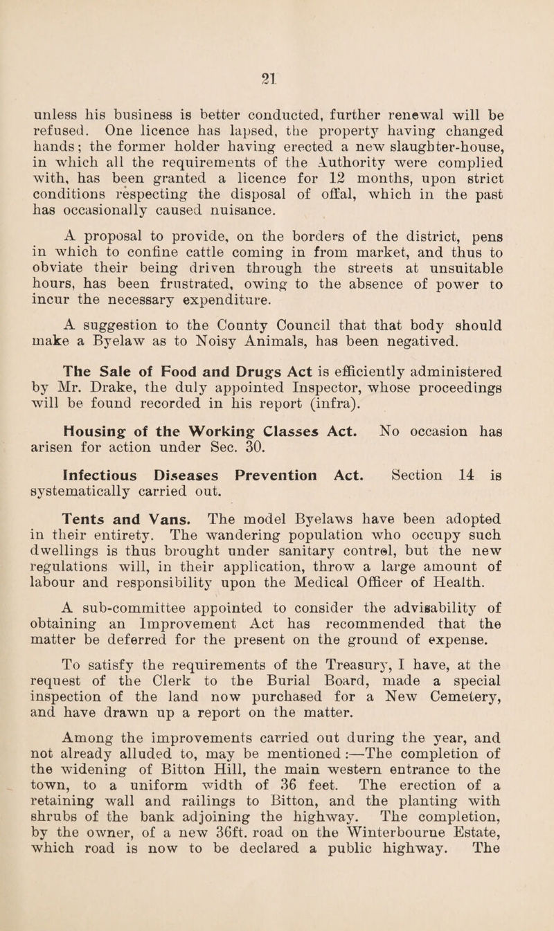 unless his business is better conducted, further renewal will be refused. One licence has lapsed, the property having changed hands; the former holder having erected a new slaughter-house, in which all the requirements of the Authority were complied with, has been granted a licence for 12 months, upon strict conditions respecting the disposal of offal, which in the past has occasionally caused nuisance. A proposal to provide, on the borders of the district, pens in which to confine cattle coming in from market, and thus to obviate their being driven through the streets at unsuitable hours, has been frustrated, owing to the absence of power to incur the necessary expenditure. A suggestion to the County Council that that body should make a Byelaw as to Noisy Animals, has been negatived. The Sale of Food and Drugs Act is efficiently administered by Mr. Drake, the duly appointed Inspector, whose proceedings will be found recorded in his report (infra). Housing of the Working Classes Act. No occasion has arisen for action under Sec. 30. Infectious Diseases Prevention Act. Section 14 is systematically carried out. Tents and Vans. The model Byelaws have been adopted in their entirety. The wandering population who occupy such dwellings is thus brought under sanitary control, but the new regulations will, in their application, throw a large amount of labour and responsibility upon the Medical Officer of Health. A sub-committee appointed to consider the advisability of obtaining an Improvement Act has recommended that the matter be deferred for the present on the ground of expense. To satisfy the requirements of the Treasury, I have, at the request of the Clerk to the Burial Board, made a special inspection of the land now purchased for a New Cemetery, and have drawn up a report on the matter. Among the improvements carried out during the year, and not already alluded to, may be mentioned :—The completion of the widening of Bitton Hill, the main western entrance to the town, to a uniform width of 36 feet. The erection of a retaining wall and railings to Bitton, and the planting with shrubs of the bank adjoining the highway. The completion, by the owner, of a new 36ft. road on the Winterbourne Estate, which road is now to be declared a public highway. The