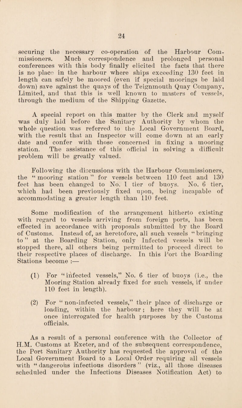 securing the necessary co-operation of the Harbour Com- missioners. Much correspondence and prolonged personal conferences with this body finally elicited the facts that there is no place in the harbour where ships exceeding 130 feet in length can safely be moored (even if special moorings be laid down) save against the quays of the Teignmouth Quay Company, Limited, and that this is well known to masters of vessels, through the medium of the Shipping Gazette. A special report on this matter by the Clerk and myself was duly laid before the Sanitary Authority by whom the whole question was referred to the Local Government Board, with the result that an Inspector will come down at an early date and confer with those concerned in fixing a mooring station. The assistance of this official in solving a difficult problem will be greatly valued. Following the discussions with the Harbour Commissioners, the “ mooring station ” for vessels between 110 feet and 130 feet has been changed to No. 1 tier of buoys. No. 6 tier, which had been previously fixed upon, being incapable of accommodating a greater length than 110 feet. Some modification of the arrangement hitherto existing with regard to vessels arriving from foreign ports, has been effected in accordance with proposals submitted by the Board of Customs. Instead of, as heretofore, all such vessels “bringing to ” at the Boarding Station, only Infected vessels will be stopped there, all others being permitted to proceed direct to their respective places of discharge. In this Port the Boarding Stations become :— (1) For “infected vessels,” No. 6 tier of buoys (i.e., the Mooring Station already fixed for such vessels, if under 110 feet in length). (2) For “ non-infected vessels,” their place of discharge or loading, within the harbour; here they will be at once interrogated for health purposes by the Customs officials. As a result of a personal conference with the Collector of H.M. Customs at Exeter, and of the subsequent correspondence, the Port Sanitary Authority has requested the approval of the Local Government Board to a Local Order requiring all vessels with “ dangerous infectious disorders ” (viz., all those diseases scheduled under the Infectious Diseases Notification Act) to