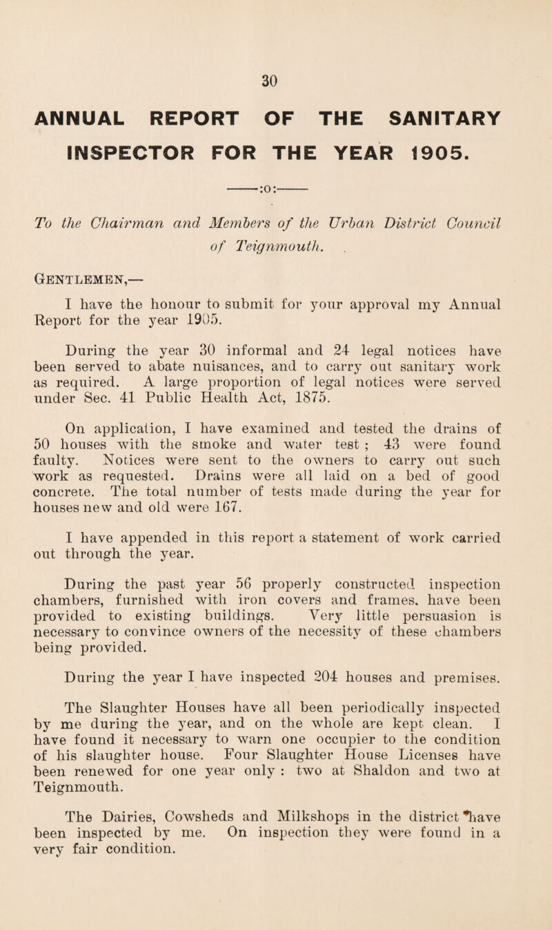 ANNUAL REPORT OF THE SANITARY INSPECTOR FOR THE YEAR 1905. ——:o:- To the Chairman and Members of the Urban District Council of Teignmouth. Gentlemen,— I have the honour to submit for your approval my Annual Report for the year 1905. During the year 30 informal and 24 legal notices have been served to abate nuisances, and to carry out sanitary work as required. A large proportion of legal notices were served under Sec. 41 Public Health Act, 1875. On application, I have examined and tested the drains of 50 houses with the smoke and water test ; 43 were found faulty. Notices were sent to the owners to carry out such work as requested. Drains were all laid on a bed of good concrete. The total number of tests made during the year for houses new and old were 167. I have appended in this report a statement of work carried out through the year. During the past year 56 properly constructed inspection chambers, furnished with iron covers and frames, have been provided to existing buildings. Very little persuasion is necessary to convince owners of the necessity of these chambers being provided. During the year I have inspected 204 houses and premises. The Slaughter Houses have all been periodically inspected by me during the year, and on the whole are kept clean. I have found it necessary to warn one occupier to the condition of his slaughter house. Four Slaughter House Licenses have been renewed for one year only : two at Shaldon and two at Teignmouth. The Dairies, Cowsheds and Milkshops in the district *have been inspected by me. On inspection they were found in a very fair condition.