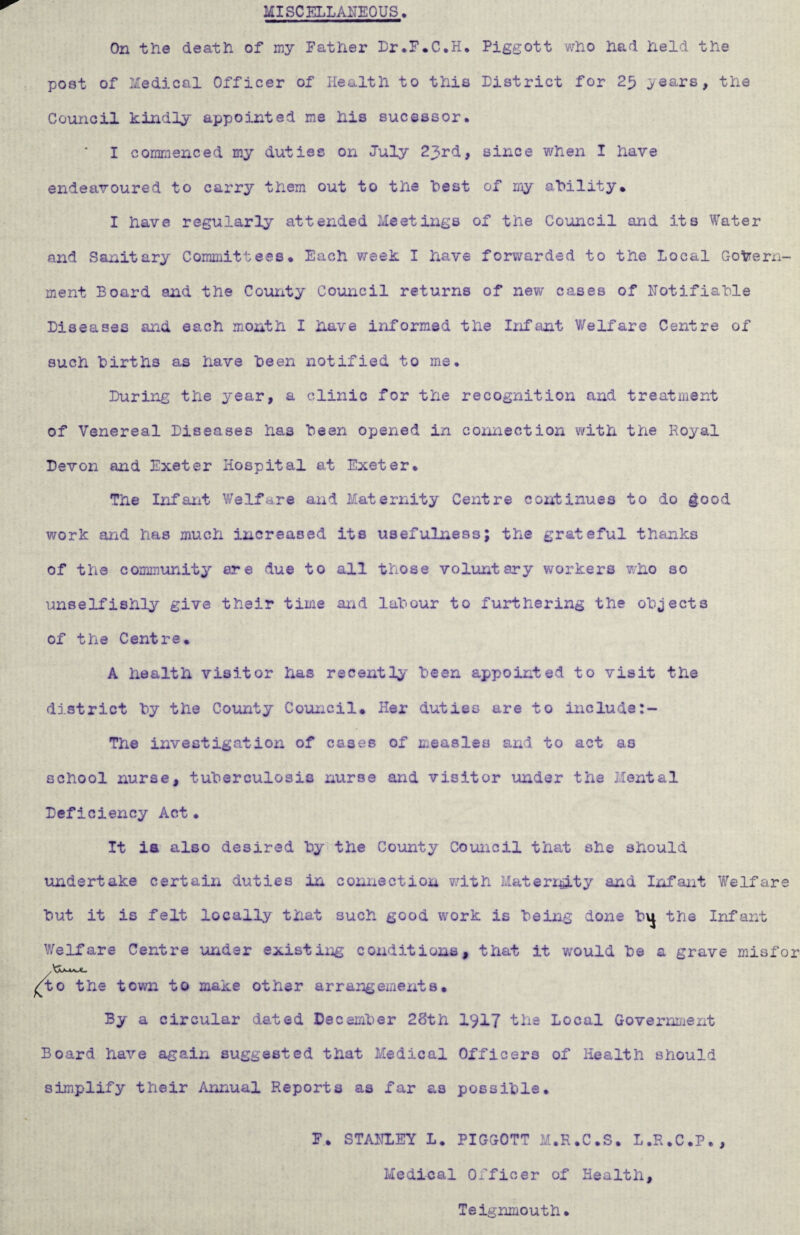 MISCELLANEOUS. On the death of my Father Lr.F.C.H. Piggott who had held the poet of Medical Officer of Health to this District for 25 ^ears, the Council kindly appointed me his sucessor. * I commenced my duties on July 23rd, since when I have endeavoured to carry them out to the Lest of my ability. I have regularly attended Meetings of the Council and its Water and Sanitary Committees. Each week I have forwarded to the Local Govern¬ ment Board and the County Council returns of new cases of Notifiable Diseases and each month I have informed the Infant Welfare Centre of such births as have been notified to me. During the year, a clinic for the recognition and treatment of Venereal Diseases has been opened in connection with the Royal Devon and Exeter Hospital at Exeter. The Infant Welfare and Maternity Centre continues to do good work and has much increased its usefulness; the grateful thanks of the community ere due to all those voluntary workers who so unselfishly give their time and labour to furthering the objects of the Centre. A health visitor has recently' been appointed to visit the district by the County Council. Her duties are to include The investigation of cases of measles and to act as school nurse, tuberculosis nurse and visitor under the Mental Deficiency Act• It ia also desired by the County Council that she should undertake certain duties in connection with Maternity and Infant Welfare but it is felt locally that such good work is being done the Infant Welfare Centre under existing conditions, that it would be a grave misfor 4o the town to make other arrangements. By a circular dated December 28th 1917 the Local Government Board have again suggested that Medical Officers of Health should simplify their Annual Reports as far as possible. F.. STANLEY L. PIGGOTT M.R.C.S. L.R.C.P., Medical Officer of Health, Teignmouth.