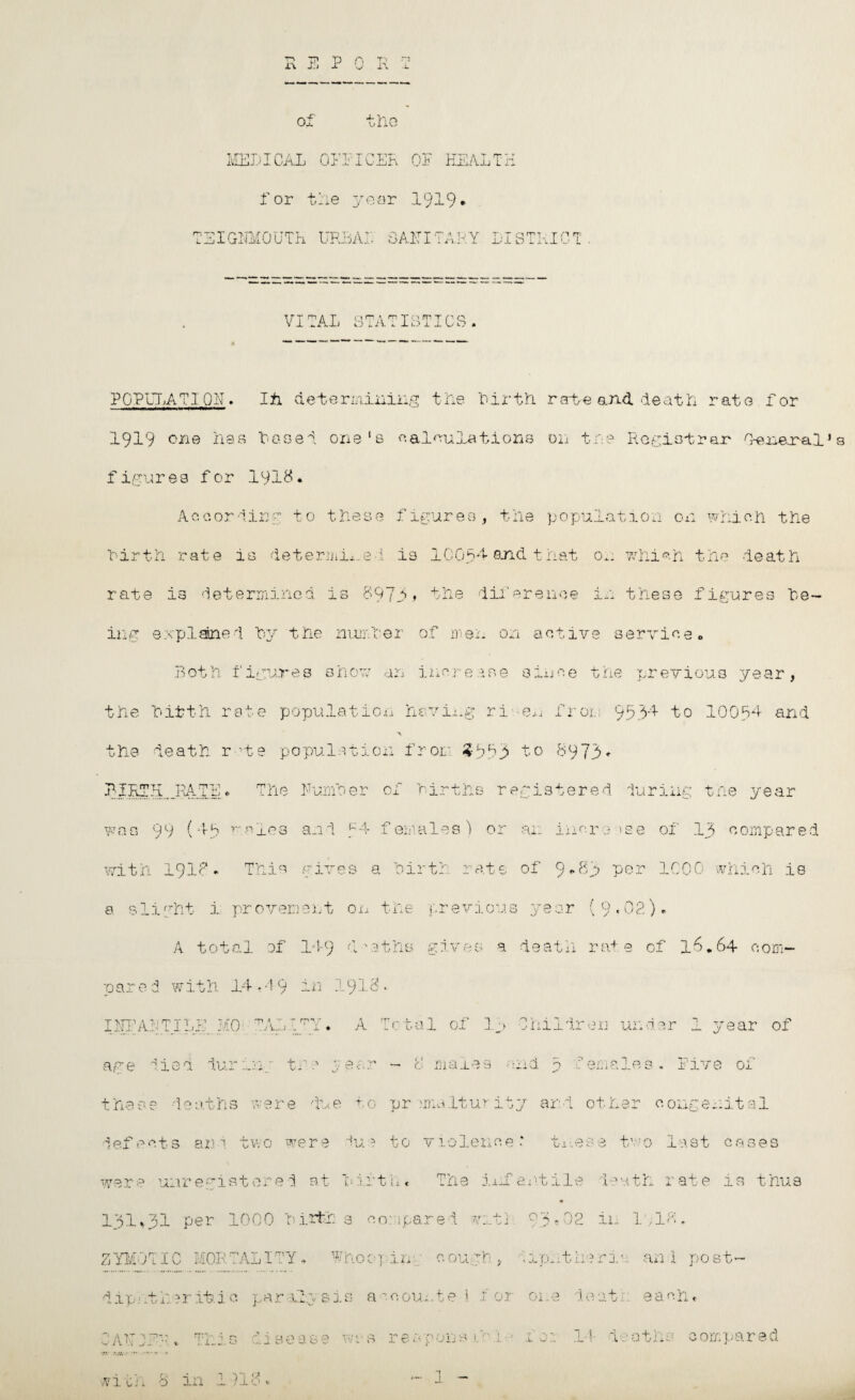 Vl P A Tc .L of the MEDICAL ODDICEL OF HEALTH for trie year 1919* IlGNMOUTh UREAL SAIT ITALY LISTKIC L VITAL STATISTICS. POPUTATIQII. I ti determining tile birth ra-te and death rate for 1919 one has based one's calculations on five Registrar leneral'a figures for 1918. According to these figures, the population on which the firth rate is determine! is ICO94 And that 0.. which the -feat rate is determined, is 897i? the diferenoe in these figures be¬ ing explaned by the number of men on active service. Both figures show an increase since the previous year, the bifth rate population having ri -en from 9534 to 10094 and A the death r te population from 3553 to 8973* were 1. nJ Ai TJA rn-ni l-uKi x m 1 » The I1 u3i r ) .3 r> r )f births > r e i . -L .stered 1uriug the ye ar ■ ( 45 r. -nj.es an 1 1 f ’ em ales ) or an . inere »s e of 13 compared .9I8 . This r j.*vr 0 3 a bi rtb ■v.* .'1 .. 0 ;.t 6 of 9 *>81 per 1000 which is ht i pr over;; ‘ C% '\ “f i ' i. i U 01 X t ■ he pr ■evi .0118 J ear ( 0 02). A tot ,al of 1-1-9 •-C > 3 + ;hs g j. -V e s a de ath rat 9 of 16.64 com- with 14 14 9 A -j-; ~j .91 « . * ILL U :o TALI rp v/ 1 ♦ A L ' c t; al of In Oh ildren under 1 year of e d du r in : t r 9 L ea ■vi — 0 m are s a; nd p I ema les . Five of de ath C* !7g O du e f, 0 pr min It u r ity and oth er congenital s an d two w ere du r. to v 1 0 le: u c e * these tv 0 1 ast cases nr egi stored at b j. ft li « T he iiif. SjV tile le ath r ate is thus per 1000 b irfcb 3 CO ' id* ire d v ~ j- P 1 O 3e02 in 11,18 * C MOR TALI'TY T?T 7J ho < . Y v r i n; c oug b , * wL phtiie ri an x post- ?r it.l c para. 2y si Cl tJ a i c omit e 1 f or 0: i.e dent l: each* % T jCi.«!.. s dise ase wa 10* O r e; VO O' r ns l « > ! .U .j. • ■ T .L or 14 d ; • -;a 4- ? ' C; compared in I 918. *1 ~ 1 —