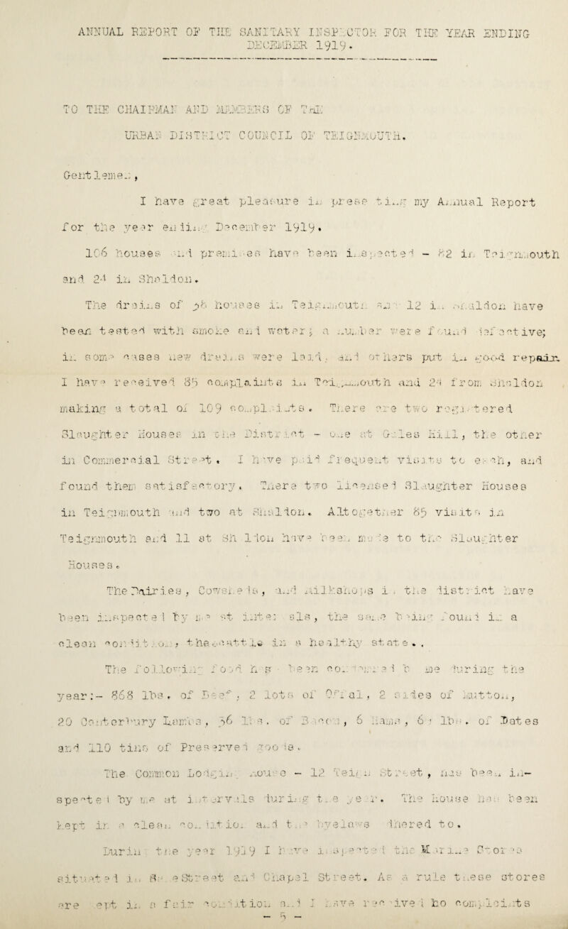 ANNUAL BISPORT OP THE SANITARY INSPECTOR PGR THE YEAR ENDING DECEMBER 191c n * TO THE CHAIRMAN AND MEMBERS OE THE URBAN DISTRICT COUNCIL OP TEIGNAOUTH, Gent 1 ernes, I nave great pleasure in prese ti*n-r my Annual Report for tile year en din r December 1919* 106 Houaes • •nd premiseb have Been inspected - 82 in Teigrmouth and 2*1 in Sholdo.11* SI e u f, ht 9 r Ho u 8 9 e houses in 7 0 L. W ig n.iiOUti':. :U'i 12 i . aid on l cmohe ani wot er a number v ei e f 0 uni 1 of'0 ■w draii.s were lo id dhl 07 113 re put l*i t ood 8T complaints iii T vi.^.out h a - i 1 2-t f r on; sir I 10 9 oOi.jpl.U.a t s ■r There ere t w 0 r •eg 3. ■ t ere- m xhe Diotri at — one at G-a. .4_ 0 S 11 _L . i .iX 1 the < re^t « I h -ve pa id P.r equant vis .its t f 0 w 0- Ni found them satisfactory, There two iiven.ee 1 Slaughter Houses in Teignmouth and two at Shsldon* Altogether 88 visits j.n Teignrnouth and 11 at Sh lion have Teen mo A to the Houses * Siaunhter The Pair 3 gi a . V - ^ 1 Hot 7 si. e Is , •jurl 1A1 It :si LO p 8 i ; ti. . P ■1, o> V X 0 u 4 lot have h sen iii s pe 01 0 1 1 vV ij :  •r- y- *■ 1. _.iT' 0 • a Is , t he <-• ■ O ' -4 > • '‘j. .11 r Noun 1 i.. : a clean p or ' • > J. .. u • * t he. 0 Ht t 1 i rV • .1, 'w j- -i -■ ■\ hi 0 1 It i j*y st at 0 * « The 1 011 QV in;; N 0 j d h S' • :0 *>r- ' V. -1 P 0;: . j ore 1 131 •i It , y> in u t he year: - 868 IDs r of Be p . - / O lot s of 0 ■r i ai O > h. 0 1 i es of Na .it to 11 > 20 Co : it orB1 '-Fry La: Dll3 , r6 j - i- ’ d . of 3:1 P 0 ■, 0 J 6 • . -~V - « i-aLu^ ) 6 1 Id-- - * of D at e 3 and 110 tins of Pres erved goo la * The Common Lodgin; nouse - 12 deign Street, nan hee-.* in¬ spected hy me at i v...-rv His luring t. e y e .• r. The I10u.se Las Been Rept ir, a ale a 11 °Oh iitio* ai-d t. v lye la •■'S i hered 10 * Dur in . t re V P .1 - 91 19 j 9 I have 3. : SjV't' i the .11 3r i ... n 01 JO situ >:.1+ :i \ i.., 3 a p CM- -■» OO : eat and Chapel St rest* As a ru le t nese 3t 0 res